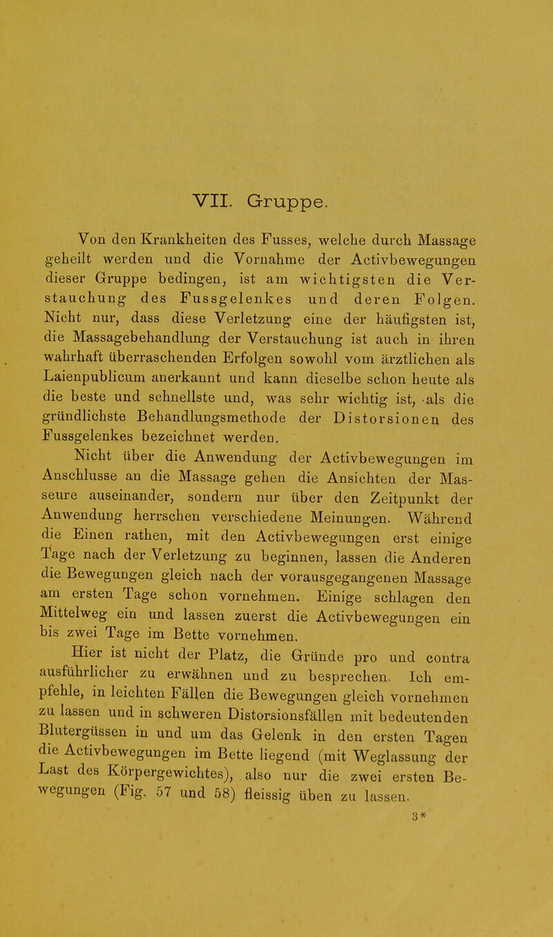 Von den Krankheiten des Pusses, welche durch Massage geheilt werden und die Vornahme der Activbewegungen dieser Gruppe bedingen, ist am wichtigsten die Ver- stauchung des Fussgelenkes und deren Folgen. Nicht nur, dass diese Verletzung eine der häufigsten ist, die Massagebehandlung der Verstauchung ist auch in ihren wahrhaft überraschenden Erfolgen sowohl vom ärztlichen als Laienpublicum anerkannt und kann dieselbe schon heute als die beste und schnellste und, was sehr wichtig ist, als die gründlichste Behandlungsmethode der Distorsionen des Fussgelenkes bezeichnet werden. Nicht über die Anwendung der Activbewegungen im Anschlüsse an die Massage gehen die Ansichten der Mas- seure auseinander, sondern nur über den Zeitpunkt der Anwendung herrschen verschiedene Meinungen. Während die Einen rathen, mit den Activbewegungen erst einige Tage nach der Verletzung zu beginnen, lassen die Anderen die Bewegungen gleich nach der vorausgegangenen Massage am ersten Tage schon vornehmen. Einige schlagen den Mittelweg ein und lassen zuerst die Activbewegungen ein bis zwei Tage im Bette vornehmen. Hier ist nicht der Platz, die Gründe pro und contra ausführlicher zu erwähnen und zu besprechen. Ich em- pfehle, in leichten Fällen die Bewegungen gleich vornehmen zu lassen und in schweren Distorsionsfällen mit bedeutenden Blutergüssen in und um das Gelenk in den ersten Tagen die Activbewegungen im Bette Hegend (mit Weglassung der Last des Körpergewichtes), also nur die zwei ersten Be- wegungen (Fig. 57 und 58) fleissig üben zu lassen. 3*