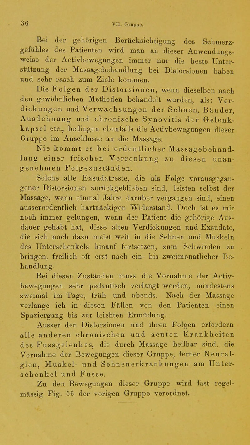 Bei der gehörigen BerückBichtigung des Schmerz- gefühles des Patienten wird man an dieser Anwendungs- weise der Activbewegungen immer nur die beste Unter- stützung der Massagebehandlung bei Distorsionen haben und sehr rasch zum Ziele kommen. Die Folgen der Distorsionen, wenn dieselben nach den gewöhnlichen Methoden behandelt wurden, als: Ver- dickungen und Verwachsungen der Sehnen, Bänder, Ausdehnung und chronische Synovitis der Gelenk- kapsel etc., bedingen ebenfalls die Activbewegungen dieser Gruppe im Anschlüsse an die Massage. Nie kommt es bei ordentlicher Massagebehand- lung einer frischen Verrenkung zu diesen unan- genehmen Folgezuständen. Solche alte Exsudatreste, die als Folge vorausgegan- gener Distorsionen zurückgeblieben sind, leisten selbst der Massage, wenn einmal Jahi-e darüber vergangen sind, einen ausserordentlich hartnäckigen Widerstand. Doch ist es mir noch immer gelungen, wenn der Patient die gehörige Aus- dauer gehabt hat, diese alten Verdickungen und Exsudate, die sich noch dazu meist weit in die Sehnen und Muskeln des Unterschenkels hinauf fortsetzen, zum Schwinden zu bringen, freilich oft erst nach ein- bis zweimonatlicher Be- handlung. Bei diesen Zuständen muss die Vornahme der Activ- bewegungen sehr pedantiscb verlangt werden, mindestens zweimal im Tage, früh und abends. Nach der Massage verlange ich in diesen Fällen von den Patienten einen Spaziergang bis zur leichten Ermüdung, Ausser den Distorsionen und ihren Folgen erfordern alle anderen chronischen und acuten Krankheiten des Fussgelenkes, die durch Massage heilbar sind, die Vornahme der Bewegungen dieser Gruppe, ferner Neural- gien, Muskel- und Sehnenerkrankungen am Unter- schenkel und Fusse. Zu den Bewegungen dieser Gruppe wird fast regel- mässig Fig, 56 der vorigen Gruppe verordnet.