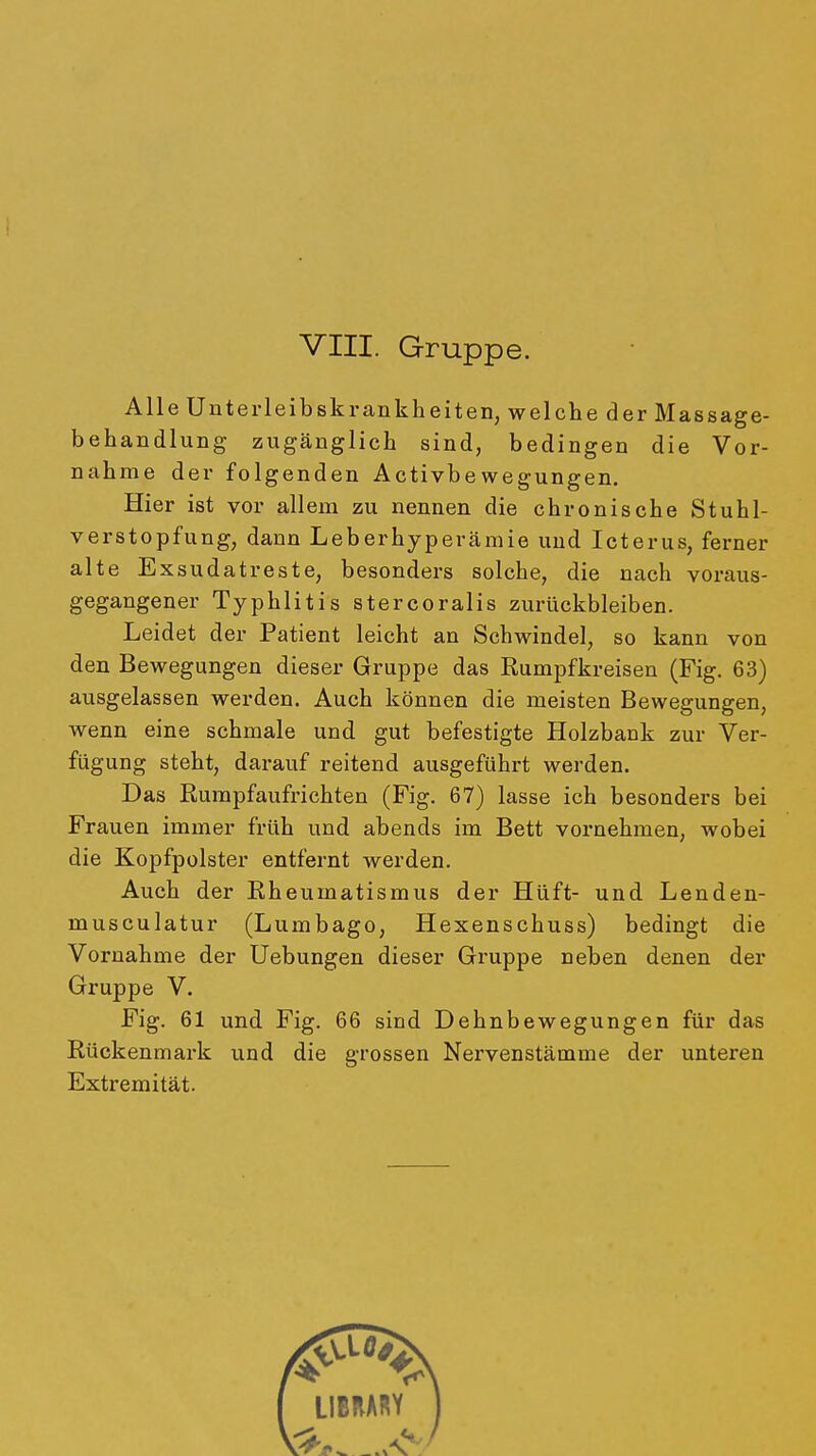 Alle Unterleibskrankheiten, welche der Massage- behandlung zugänglich sind, bedingen die Vor- nahme der folgenden Activbewegungen. Hier ist vor allem zu nennen die chronische Stuhl- verstopfung, dann Leberhyperämie und Icterus, ferner alte Exsudatreste, besonders solche, die nach voraus- gegangener Typhlitis stercoralis zurückbleiben. Leidet der Patient leicht an Schwindel, so kann von den Bewegungen dieser Gruppe das Rumpfkreisen (Fig. 63) ausgelassen werden. Auch können die meisten Bewegungen, wenn eine schmale und gut befestigte Holzbank zur Ver- fügung steht, darauf reitend ausgeführt werden. Das Rurapfaufrichten (Fig. 67) lasse ich besonders bei Frauen immer früh und abends im Bett vornehmen, wobei die Kopfpolster entfernt werden. Auch der Rheumatismus der Hüft- und Lenden- musculatur (Lumbago, Hexenschuss) bedingt die Vornahme der Uebungen dieser Gruppe neben denen der Gruppe V. Fig. 61 und Fig. 66 sind Dehnbewegungen für das Rückenmark und die grossen Nervenstämme der unteren Extremität.