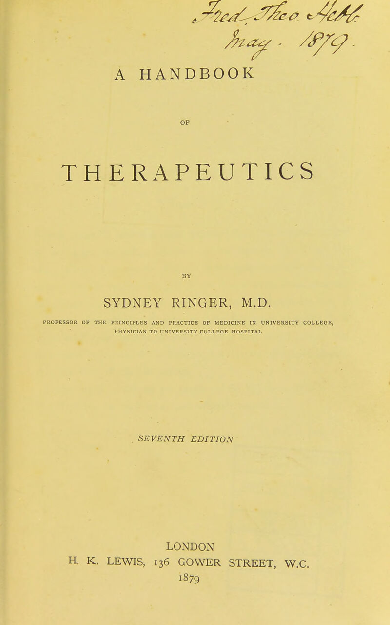OF TH ERAPEUTICS BY SYDNEY RINGER, M.D. PROFESSOR OF THE PRINCIPLES AND PRACTICE OF MEDICINE IN UNIVERSITY COLLEGE, PHYSICIAN TO UNIVERSITY COLLEGE HOSPITAL SEVENTH EDITION LONDON H. K. LEWIS, 136 GOWER STREET, W.C. 1879