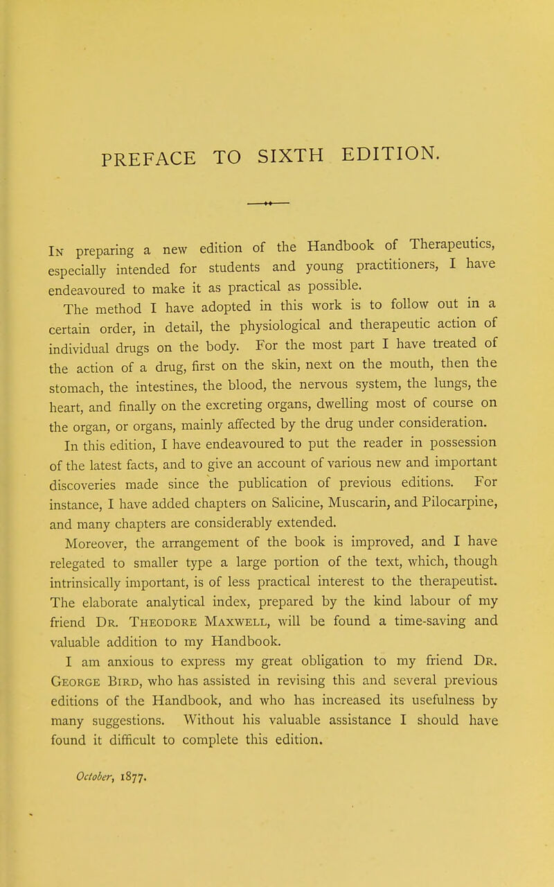 In preparing a new edition of the Handbook of Therapeutics, especially intended for students and young practitioners, I have endeavoured to make it as practical as possible. The method I have adopted in this work is to follow out in a certain order, in detail, the physiological and therapeutic action of individual drugs on the body. For the most part I have treated of the action of a drug, first on the skin, next on the mouth, then the stomach, the intestines, the blood, the nervous system, the lungs, the heart, and finally on the excreting organs, dwelling most of course on the organ, or organs, mainly affected by the drug under consideration. In this edition, I have endeavoured to put the reader in possession of the latest facts, and to give an account of various new and important discoveries made since the pubUcation of previous editions. For instance, I have added chapters on Salicine, Muscarin, and Pilocarpine, and many chapters are considerably extended. Moreover, the arrangement of the book is improved, and I have relegated to smaller type a large portion of the text, which, though intrinsically important, is of less practical interest to the therapeutist. The elaborate analytical index, prepared by the kind labour of my friend Dr. Theodore Maxwell, will be found a time-saving and valuable addition to my Handbook. I am anxious to express my great obligation to my friend Dr. George Bird, who has assisted in revising this and several previous editions of the Handbook, and who has increased its usefulness by many suggestions. Without his valuable assistance I should have found it difficult to complete this edition.