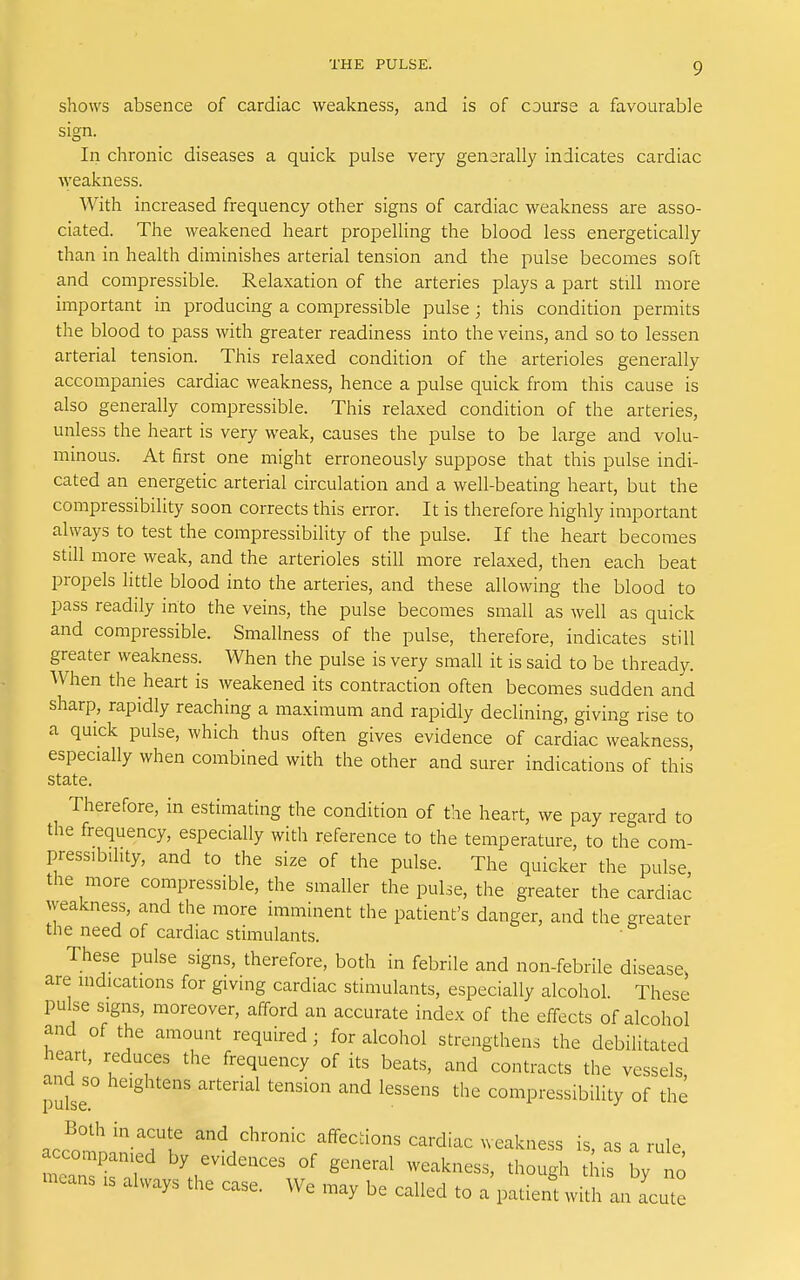 shows absence of cardiac weakness, and is of course a favourable sign, In chronic diseases a quick pulse very generally indicates cardiac Aveakness. With increased frequency other signs of cardiac weakness are asso- ciated. The weakened heart propelling the blood less energetically than in health diminishes arterial tension and the pulse becomes soft and compressible. Relaxation of the arteries plays a part still more important in producing a compressible pulse ; this condition permits the blood to pass with greater readiness into the veins, and so to lessen arterial tension. This relaxed condition of the arterioles generally accompanies cardiac weakness, hence a pulse quick from this cause is also generally compressible. This relaxed condition of the arteries, unless the heart is very weak, causes the pulse to be large and volu- minous. At first one might erroneously suppose that this pulse indi- cated an energetic arterial circulation and a well-beating heart, but the compressibility soon corrects this error. It is therefore highly important always to test the compressibility of the pulse. If the heart becomes still more weak, and the arterioles still more relaxed, then each beat propels little blood into the arteries, and these allowing the blood to pass readily into the veins, the pulse becomes small as well as quick and compressible. Smallness of the pulse, therefore, indicates still greater weakness. When the pulse is very small it is said to be thready. When the heart is weakened its contraction often becomes sudden and sharp, rapidly reaching a maximum and rapidly declining, giving rise to a quick pulse, which thus often gives evidence of cardiac weakness, especially when combined with the other and surer indications of this state. Therefore, in estimating the condition of the heart, we pay regard to the frequency, especially with reference to the temperature, to the com- pressibility, and to the size of the pulse. The quicker the pulse, the more compressible, the smaller the pulse, the greater the cardiac weakness, and the more imminent the patient's danger, and the greater the need of cardiac stimulants. These pulse signs, therefore, both in febrile and non-febrile disease, are indications for giving cardiac stimulants, especially alcohol. These pulse signs, moreover, afford an accurate index of the effects of alcohol and of the amount required; for alcohol strengthens the debilitated heart, reduces the frequency of its beats, and contracts the vessels and so heightens arterial tension and lessens the compressibility of the acc^'omnwTr '^/'^'^^'^ affections cardiac weakness is, as a rule, accompanied by evidences of general weakness, though this by no -cans IS always the case. We may be called to a'patiem with an acute