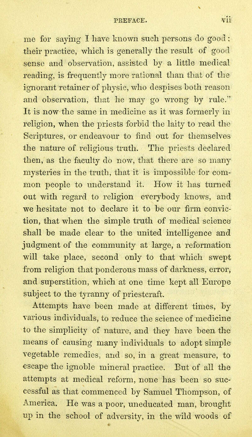 me for saying I liave known such persons do good : their practice, which is generally the result of good sense and observation, assisted by a little medical reading, is frequentty more rational than that of the ignorant retainer of physic, who despises both reason and observation, that he may go wrong by rule. It is now the same in medicine as it was formerly in religion, when the priests forbid the laity to read the Scriptures, or endeavour to find out for themselves the nature of religious truth. The priests declared then, as the faculty do now, that there are so many mysteries in the truth, that it is impossible for com- mon people to understand it. How it has turned out with regard to religion everybody knows, and we hesitate not to declare it to be our firm convic- tion, that when the simple truth of medical science shall be made clear to the united intelligence and judgment of the community at large, a reformation will take place, second only to that which swept from religion that ponderous mass of darkness, error, and superstition, which at one time kept all Europe subject to the tyranny of priestcraft. Attempts have been made at different times, by various individuals, to reduce the science of medicine to the simplicity of nature, and they have been the means of causing many individuals to adopt simple vegetable remedies, and so, in a great measure, to escape the ignoble mineral practice. But of all the attempts at medical reform, none has been so suc- cessful as that commenced by Samuel Thompson, of America. He was a poor, uneducated man, brought up in the school of adversity, in the wild woods of