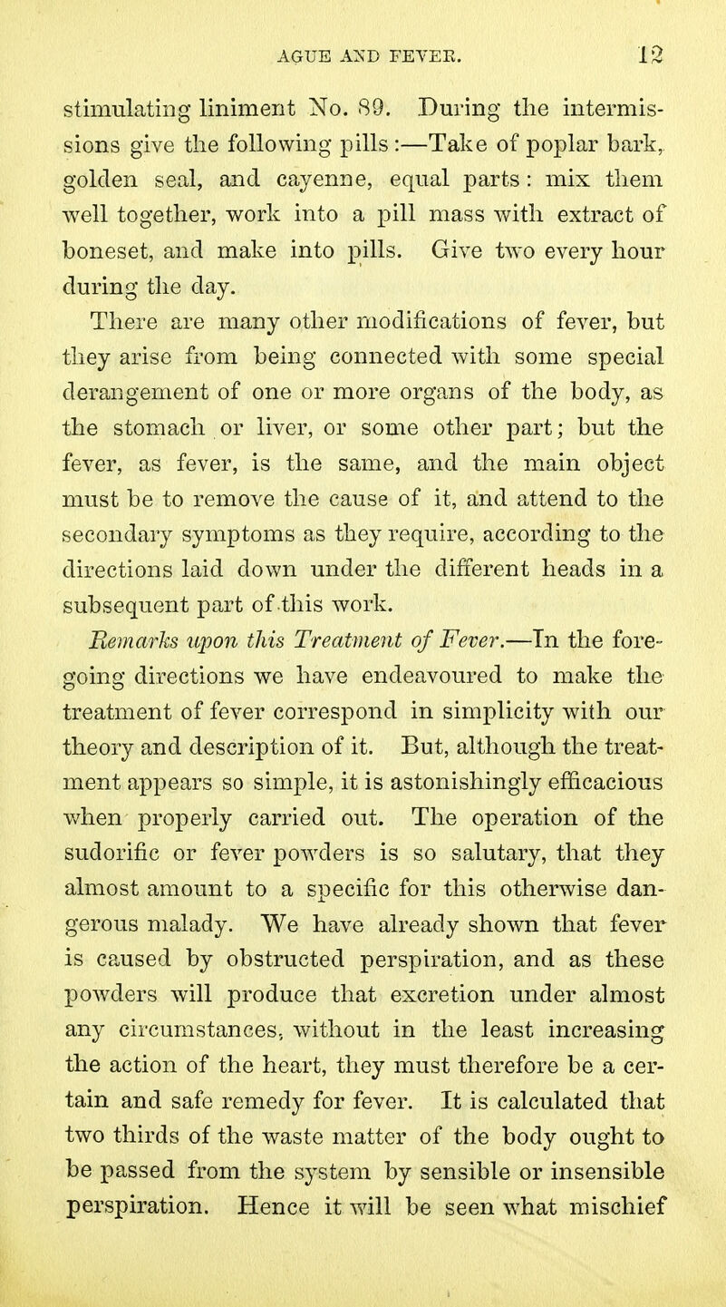 stimulating liniment No. 89. .During the intermis- sions give the following pills :—Take of poplar bark, golden seal, and cayenne, equal parts: mix them well together, work into a pill mass with extract of boneset, and make into pills. Give two every hour during the day. There are many other modifications of fever, but they arise from being connected with some special derangement of one or more organs of the body, as the stomach or liver, or some other part; but the fever, as fever, is the same, and the main object must be to remove the cause of it, and attend to the secondary symptoms as they require, according to the directions laid down under the different heads in a subsequent part of this work. Remarks upon this Treatment of Fever.—Tn the fore- going directions we have endeavoured to make the treatment of fever correspond in simplicity with our theory and description of it. But, although the treat- ment appears so simple, it is astonishingly efficacious when properly carried out. The operation of the sudorific or fever powders is so salutary, that they almost amount to a specific for this otherwise dan- gerous malady. We have already shown that fever is caused by obstructed perspiration, and as these powders will produce that excretion under almost any circumstances., without in the least increasing the action of the heart, they must therefore be a cer- tain and safe remedy for fever. It is calculated that two thirds of the waste matter of the body ought to be passed from the system by sensible or insensible perspiration. Hence it will be seen what mischief