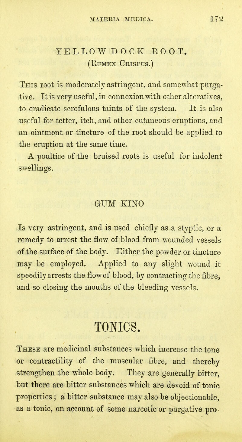 YELLOWDOCK ROOT. (RuMEx Ckispus.) This root is moderately astringent, and somewliat purga- tive. It is very useful, in connexion with other alteratives, to eradicate scrofulous taints of the system. It is also useful for tetter, itch, and other cutaneous eruptions, and an ointment or tincture of the root should be applied to the eruption at the same time. A poultice of the bruised roots is useful for indolent swellings. GUM KINO Is very astringent, and is used chiefly as a styptic, or a remedy to arrest the flow of blood from wounded vessels of the surface of the body. Either the powder or tincture may be employed, Applied to any slight wound it speedily arrests the flow of blood, by contracting the fibre, and so closing the mouths of the bleeding vessels. TONICS. These are medicinal substances which increase the tone or contractility of the muscular fibre, and thereby strengthen the whole body. They are generally bitter, but there are bitter substances which are devoid of tonic properties; a bitter substance may also be objectionable, as a tonic, on account of some narcotic or purgative pro •