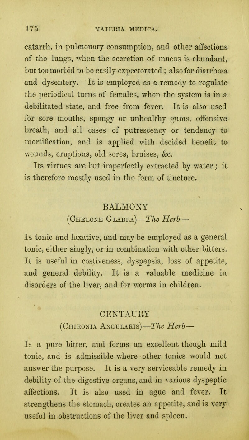 catarrh, in pulmonary consumption, and other affections of the lungs, when the secretion of mucus is abundant, but too morbid to be easily expectorated; also for diarrhoea and dysentery. It is employed as a remedy to regulate the periodical turns of females, when the system is in a debilitated state, and free from fever. It is also used for sore mouths, spongy or unhealthy gums, offensive breath, and all cases of putrescency or tendency to mortification, and is applied with decided benefit to wounds, eruptions, old sores, bruises, &c. Its virtues are bat imperfectly extracted by water; it is therefore mostly used in the form of tincture. BALMONY (Chelone Glabra)—The Herh— Is tonic and laxative, and may be employed as a general tonic, either singly, or in combination with other bitters. It is useful in costiveness, dyspepsia, loss of appetite, and general debility. It is a valuable medicine in disorders of the liver, and for worms in children. CENTAUHY (Chironia Angularis)—The Herh— Is a pure bitter, and forms an excellent though mild tonic, and is admissible where other tonics would not answer the purpose. It is a very serviceable remedy in debility of the digestive organs, and in various dyspeptic affections. It is also used in ague and fever. It strengthens the stomach, creates an appetite, and is very useful in obstructions of the liver and spleen.