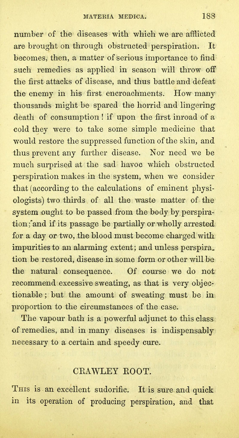 number of the diseases with which we are afflicted are brought on through obstructed perspiration. It becomes, then, a matter of serious importance to find such remedies as applied in season will throw off the first attacks of disease, and thus battle and defeat the enemy in his first encroachments. How msmj thousands might be spared the horrid and lingering death of consumption ! if upon the first inroad of a cold they were to take some simple medicine that would restore the suppressed function of the skin, and thus prevent any further disease. Nor need we be much surprised at the sad havoc which obstructed perspiration makes in the system, when we consider that (according to the calculations of eminent physi- ologists) two thirds of all the waste matter of the system ought to be passed from the body by perspira- tion :and if its passage be partially or wholly arrested for a day or two, the blood must become charged with impurities to an alarming extent; and unless perspira_ tion be restored, disease in some form or other will be the natural consequence. Of course we do not recommend excessive sweating, as that is very objec- tionable ; but the amount of sweating must be in proportion to the circumstances of the case. The vapour bath is a powerful adjunct to this class of remedies, and in many diseases is indispensably necessary to a certain and speedy cure. CKAWLEY BOOT. This is an excellent sudorific. It is sure and quick in its operation of producing perspiration, and that