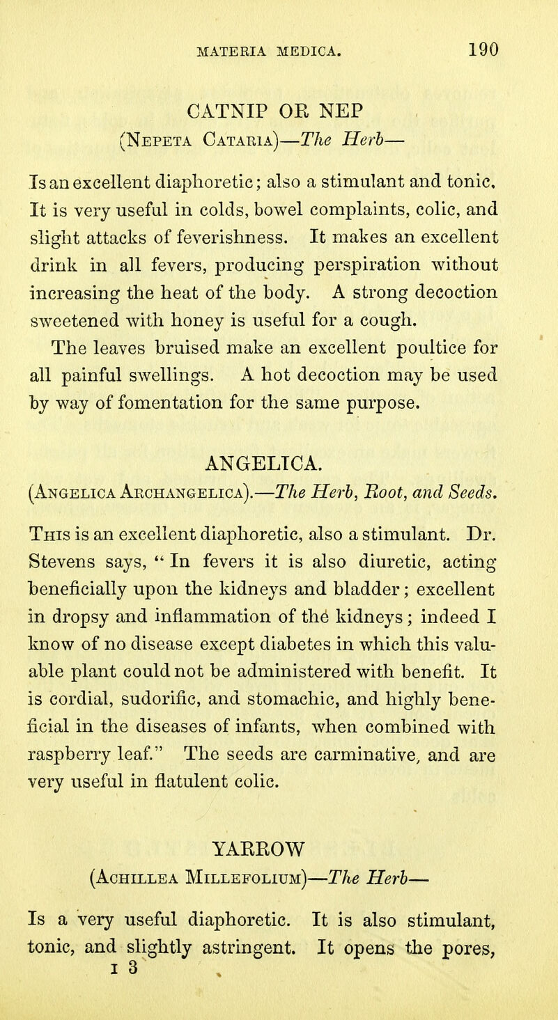 CATNIP OE NEP (Nepeta Cataeia)—The ITerh— Is an excellent diaphoretic; also a stimulant and tonic. It is very useful in colds, bowel complaints, colic, and slight attacks of feverishness. It makes an excellent drink in all fevers, producing perspiration virithout increasing the heat of the hody. A strong decoction sweetened with honey is useful for a cough. The leaves hruised make an excellent poultice for all painful swellings. A hot decoction may be used by way of fomentation for the same purpose. ANGELICA. (Angelica Archangelica).—The Herb, Boot, and Seeds, This is an excellent diaphoretic, also a stimulant. Dr. Stevens says,  In fevers it is also diuretic, acting heneficially upon the kidneys and bladder; excellent in dropsy and inflammation of the kidneys; indeed I know of no disease except diabetes in which this valu- able plant could not be administered with benefit. It is cordial, sudorific, and stomachic, and highly bene- ficial in the diseases of infants, when combined with raspberry leaf. The seeds are carminative, and are very useful in flatulent colic. YAKBOW (Achillea Millefolium)—The Herb— Is a very useful diaphoretic. It is also stimulant, tonic, and slightly astringent. It opens the pores, I 3