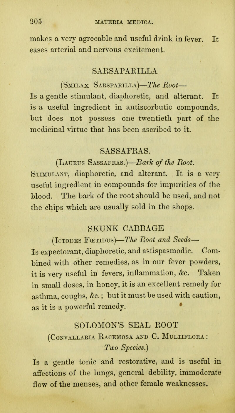 makes a very agreeable and useful drink in fever. It eases arterial and nervous excitement. SAESAPARILLA (Smilax Saespartlla)—The Boot— Is a gentle stimulant, diaphoretic, and alterant. It is a useful ingredient in antiscorbutic compounds, but does not possess one twentieth part of the medicinal virtue that has been ascribed to it. SASSAFRAS. (Laurus Sassafras.)—Bark of the Root. Stimula^sT, diaphoretic, and alterant. It is a very useful ingredient in compounds for impurities of the blood. The bark of the root should be used, and not the chips which are usually sold in the shops. SKUNK CABBAGE (IcTODES FcETiDUs)—The Boot and Seeds— Is expectorant, diaphoretic, and astispasmodic. Com- bined with other remedies, as in our fever powders, it is very useful in fevers, inflammation, &c. Taken in small doses, in honey, it is an excellent remedy for asthma, coughs, &c.; but it must be used with caution, as it is a powerful remedy. * SOLOMON'S SEAL BOOT (Convallaria Bacemosa and C. Multiflora : Two Species.) Is a gentle tonic and restorative, and is useful in affections of the lungs, general debility, immoderate flow of the menses, and other female weaknesses.