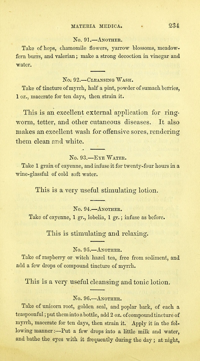 No. 91.—Another. Take of hops, cliamomile flowers, yarrow blossoms, meadow- fern burrs, and valerian; make a strong decoction in vinegar and water. ISTo. 92.—Cleansing Wash. Take of tincture of myrrh, half a pint, powder of sumach berries, 1 oz., macerate for ten days, then strain it. This is an excellent external application for ring- worm, tetter, and other cutaneous diseases. It also makes an excellent wash for offensive sores, rendering them clean and white. No. 93.—Eye Watee. Take 1 grain of cayenne, and infuse it for twenty-four hours in a wine-glassful of cold soft water. This is a very useful stimulating lotion. No. 94.—Another. Take of cayenne, 1 gr., lobelia, 1 gr.; infuse as before. This is stimulating and relaxing. No. 95.—Another. Take of raspberry or witch hazel tea, free from sediment, and add a few drops of compound tincture of myrrh. This is a very useful cleansing and tonic lotion. No. 96.—Another. Take of unicorn root, golden seal, and poplar bark, of each a teaspoonful; put them into a bottle, add 2 oz. of compound tincture of myrrh, macerate for ten days, then strain it. Apply it in the fol- lowing manner:—Put a few drops into a little milk and water, and bathe the eyes vfith it frequently during the day ; at night,