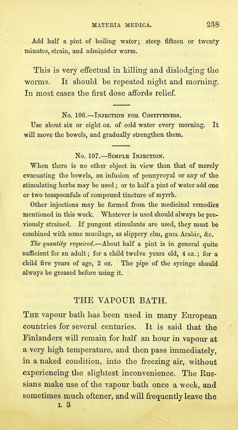 Add half a pint of boiling water; steep fifteen or twenty- minutes, strain, and administer warm. This is very effectual in killing and dislodging tlie worms. It should be repeated night and morning. In most cases the first dose affords relief. No. 106.—Injection for Costiveness. Use about six or eight oz. of cold water every morning. It will move the bowels, and gradually strengthen them. No. 107.—Simple Injection. When there is no other object in view than that of merely evacuating the bowels, an infusion of pennyroyal or any of the stimulating herbs may be used; or to half a pint of water add one or two teaspoonfuls of compound tincture of myrrh. Other injections may be formed from the medicinal remedies mentioned in this work. Whatever is used should always be pre- viously strained. If pungent stimulants are used, they must be combined with some mucilage, as slippery elm, gum Arabic, &c. The quantity required.—About half a pint is in general quite sufficient for an adult; for a child twelve years old, 4 oz.; for a child five years of age, 2 oz. The pipe of the syringe should always be greased before using it. THE VAPOUE BATH. The vapour bath has been used in many European countries for several centuries. It is said that the Einlanders will remain for half an hour in vapour at a very high temperature, and then pass immediately, in a naked condition, into the freezing air, without experiencing the slightest inconvenience. The Kus- sians make use of the vapour bath once a week, and sometimes much oftener, and will frequently leave the L 3