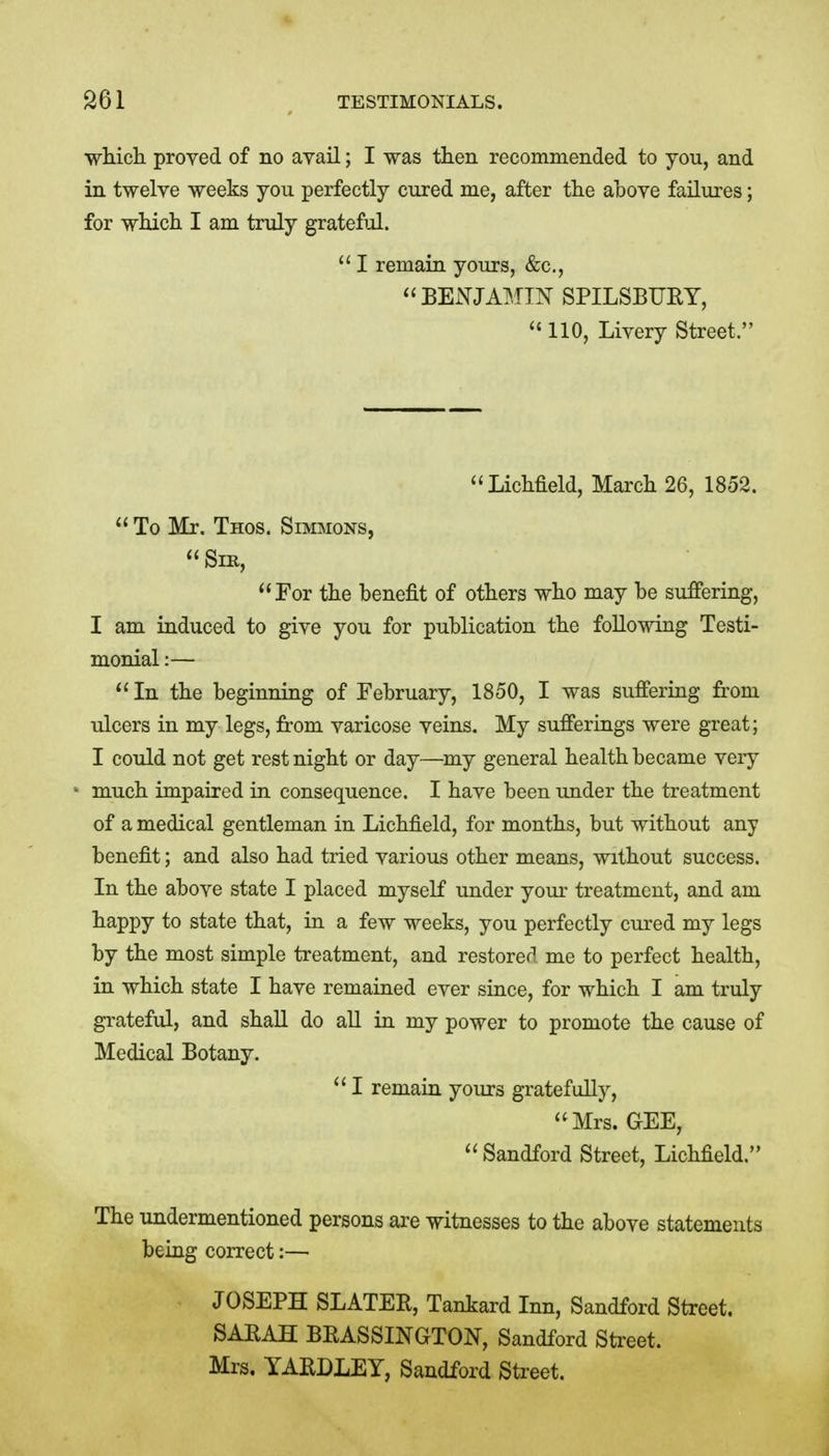 wliich proved of no avail; I was then recommended to you, and in twelve weeks you perfectly cured me, after the aoove failures; for wHcli I am truly gratefiil.  I remain yours, &c., BENJAMIN SPILSBURY,  110, Livery Street. Lichfield, March 26, 1852.  To Mr. Thos. Simmons, Sir, For the benefit of others who may he suffering, I am induced to give you for publication the following Testi- monial :—  In the beginning of February, 1850, I was suffering from ulcers in my legs, from varicose veins. My sufferings were great; I could not get rest night or day—^my general health became very much impaired in consequence. I have been under the treatment of a medical gentleman in Lichfield, for months, but without any benefit; and also had tried various other means, without success. In the above state I placed myself under your treatment, and am happy to state that, in a few weeks, you perfectly cured my legs by the most simple treatment, and restored me to perfect health, in which state I have remained ever since, for which I am truly grateful, and shall do all in my power to promote the cause of Medical Botany.  I remain yours gratefully, Mrs. GEE, Sandford Street, Lichfield. The undermentioned persons are witnesses to the above statements being correct:— JOSEPH SLATER, Tankard Inn, Sandford Street. SAEAH BRASSINGTON, Sandford Street. Mrs. YAEDLEY, Sandford Street.