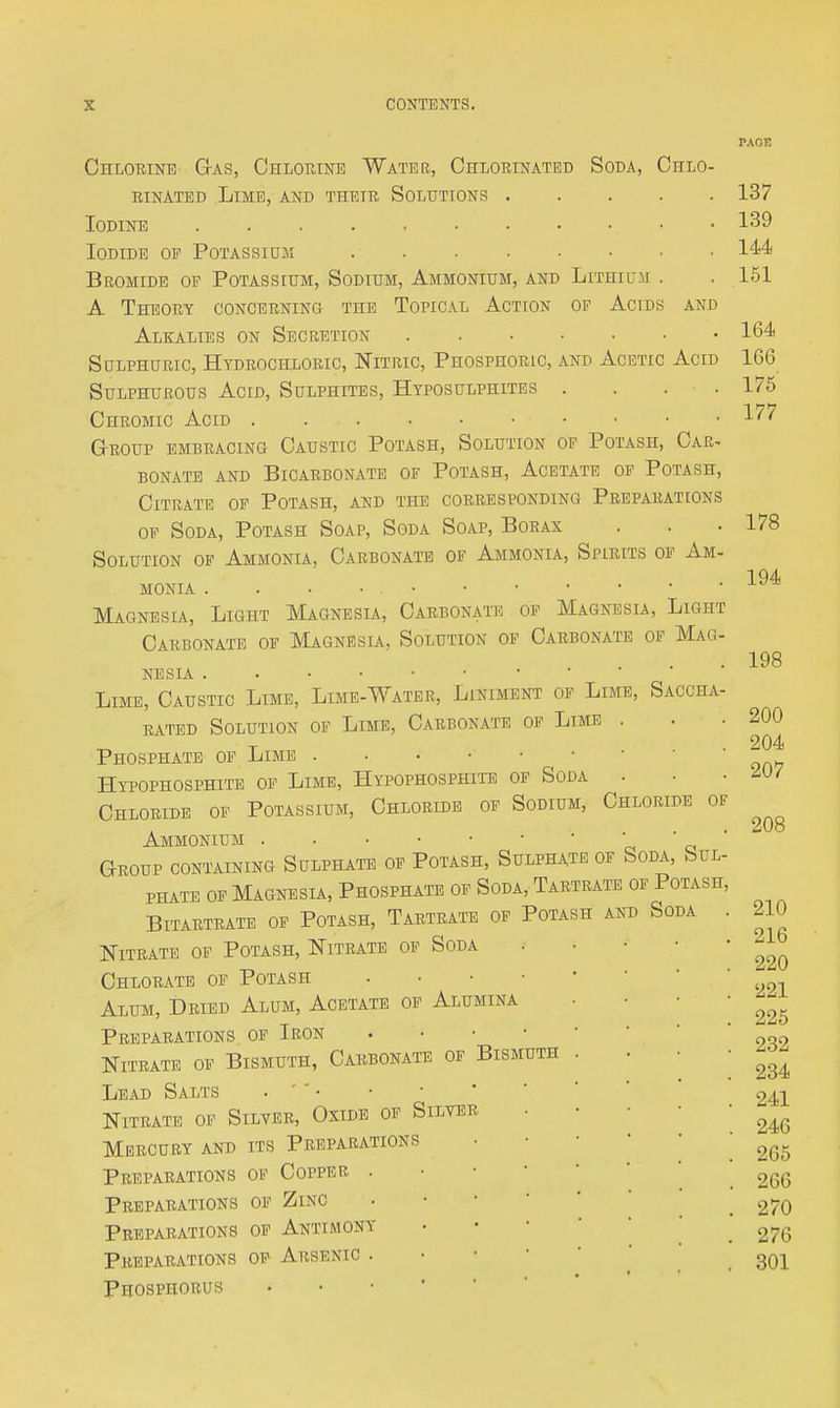 Ohlorint!) G-as, Ohlouinb Water, Chlorinated Soda, Chlo- rinated Lime, and their Solutions . Iodine Iodide of Potassiom Bromide of Potassium, Sodium, Ammonium, and Lithium A Theory concerning the Topical Actcon of Acids and Alkalies on Secretion Sulphuric, Htdrochloric, Nitric, Phosphoric, and Acetic Acid Sulphurous Acid, Sulphites, Hyposulphites .... Chromic Acid Group embracing Caustic Potash, Solution of Potash, Car- BONATE and BICARBONATE OF POTASH, ACBTATE OF POTASH, Citrate op Potash, and the corresponding Preparations OF Soda, Potash Soap, Soda Soap, Borax Solution of Ammonia, Carbonate of Ammonia, Spirits of Am- monia . . . • Magnesia, Light Magnesia, Carbonate of Magnesia, Light Carbonate of Magnesia, Solution op Carbonate op Mag- nesia Lime, Caustic Lime, Lime-Water, Liniment of Lime, Saccha- RATED Solution of Lime, Carbonate op Lime . Phosphate of Lime Hypophosphite of Lime, Hypophosphite op Soda . Chloride op Potassium, Chloride op Sodium, Chloride of Ammonium • • 'c * a ' Group containing Sulphate op Potash, Sulphate op Soda, buL- PHATE op Magnesia, Phosphate of Soda, Tartrate op Potash, BiTARTRATE OP POTASH, TARTRATE OP POTASH AND SODA . Nitrate of Potash, Nitrate of Soda Chlorate of Potash • • • • Alum, Dried Alum, Acetate of Alumina Preparations of Iron . • • • Nitrate of Bismuth, Carbonate of Bismuth Lead Salts . '' • Nitrate of Silver, Oxide op Silver Mercury and its Preparations Preparations of Copper . • • • Preparations op Zinc Preparations of Antimony Preparations op Arsenic . • • • Phosphorus 137 139 144 151 164 166 175 177 178 194 198 200 204 207 208 210 216 220 221 225 232 234 241 246 265 266 270 276 301