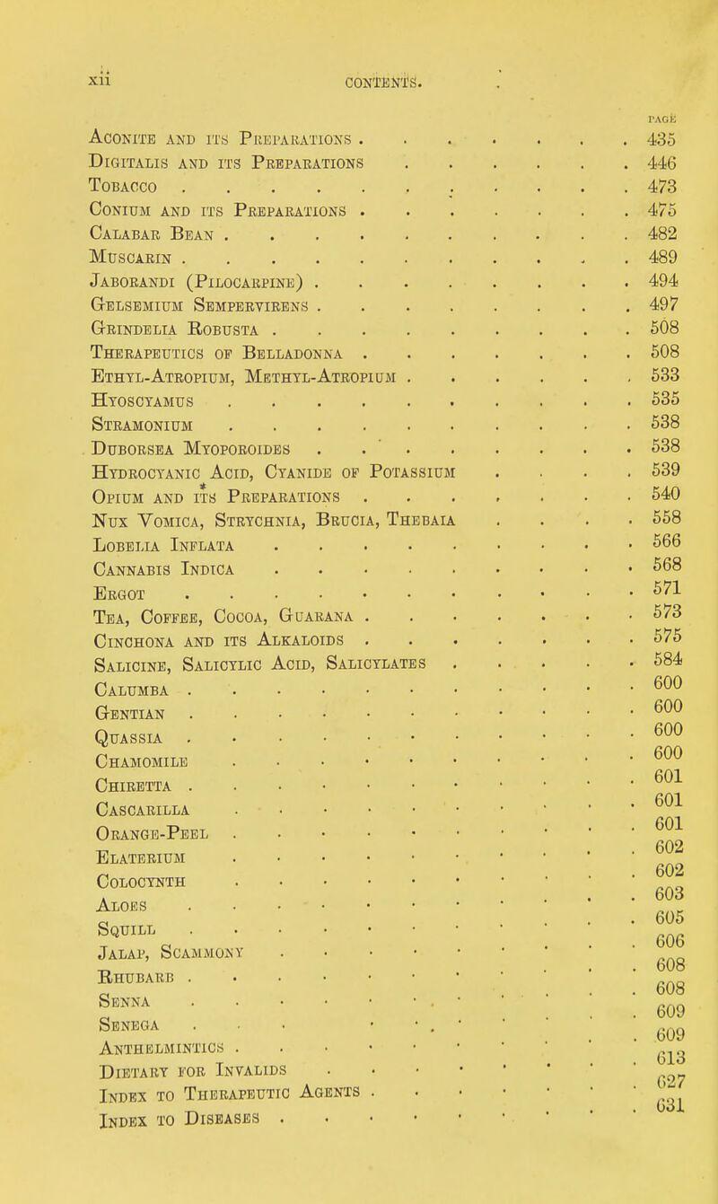 Aconite and its Preparations . Digitalis and its Preparations TOBAOCO Conium and its Preparations . Calabar Bean muscarin Jaborandi (Pilocarpine) .... Gelsemium Semperyirens .... Gbindelia Robusta Therapeutics of Belladonna . Ethtl-Atropium, Methtl-Atropium . Htosctamus Stramonium DUBORSEA MtOPOROIDES . . ' . Hydrocyanic Acid, Cyanide op Potassium Opium and its Preparations Nux Vomica, Strychnia, Brucia, Thbbaia Lobelia Inflata . . . . . Cannabis Indica Ergot Tea, Coffee, Cocoa, Guarana . Cinchona and its Alkaloids , Salicine, Salicylic Acid, Salicylates Calumba Gentian Quassia • Chamomile Chiretta Cascarilla Orange-Peel Elatebium Colocynth Aloes Squill Jalap, Scammony . . • • Bhubarb Senna Senega ... • • , Anthelmintics Dietary fob Invalids Index to Therapeutic Agents . Index to Diseases . . • •