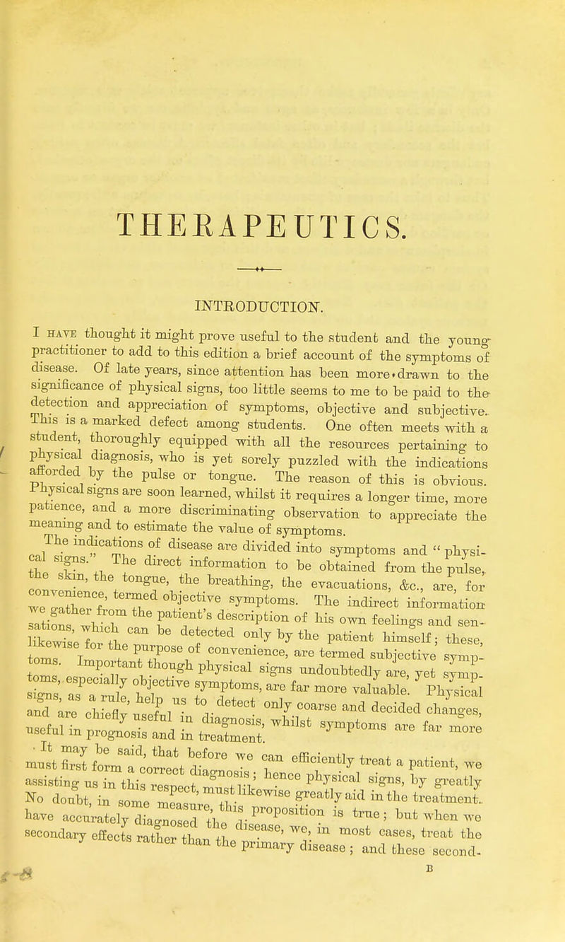 THEEAPEUTICS INTRODUCTION. I HAVE thought it miglit prove useful to the studenfc and tlie young- practitioner to add to this edition a brief account of the symptoms of disease. Of late years, since attention has been more.drawn to the significance of physical signs, too little seems to me to be paid to the detection and appreciation of symptoms, objective and subjective.. Ihis IS a marked defect among students. One often meets with a student, thoroughly equipped with all the resources pertaining to physica,l diagnosis, who is yet sorely puzzled with the indications afforded by the pulse or tongue. The reason of this is obvious. Jr'iiysical signs are soon learned, whilst it requires a longer time, more patience, and a more discriminating observation to appreciate the meamng and to estimate the value of symptoms The inclications of disease are divided into symptoms and  physi- cal signs. The direct information to be obtained from the puL, ooL^-^' \ te-g^e, the breathing, the evacuations, &c., are, for rirherfr ^ ^^^P'-^- information Ttifn V r  r*''^'^ description of his own feelings and sen- I?k wT.;T t only by the patient himself; these ikewise for the purpose of convenience, are termed subjective symp! torn ■ Pl^y-cal signs undoubtedly are, yet sym - Ind Ire chLflv usll r''^''^ ^^'^ '^^-^^-^ .sefurrptSsrf:d;:ttr^^^^^^ ^-^^^ - mutS^Iftm1t*'^'r'°^^ efficiently treat a patient, we assistinr u Tthi ™^ Hence physical signs, by gi.'atly 1^0 doubt, in sote Z^,!^^^^^^ ^^^'^-^ -^^^ ^-atmen[. W accurately dLTos rth! ^^'^''''^^^ '^^' -^^en we secondary effects atCt^^^^^^^^^ ^-^^ ratner than the primary disease ; and these second-