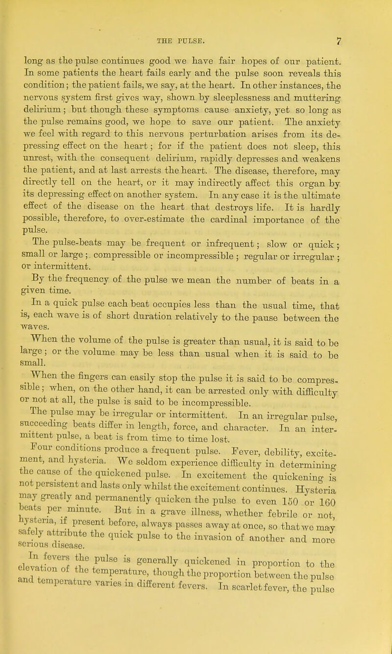 long as tlie pulse contimies good we have fair hopes of our patient. In some patients the heart fails early and the pulse soon reveals this condition; the patient fails, we say, at the heart. In other instances, the nervous system first gives way, shown by sleeplessness and muttering delirium; but though these symptoms cause anxiety, yet so long as the pulse remains good, we hope to save our patient. The anxiety we feel with regard to this nervous perturbation arises from its de- pressing effect on the heart; for if the patient does not sleep, this unrest, with the consequent delirium, rapidly depresses and weakens the patient, and at last arrests the heart. The disease, therefore, may directly tell on the heart, or it may indirectly affect this organ by its depressing effect on another system. In any case it is the ultimate effect of the disease on the heart that destroys life. It is hardly possible, therefore, to over-estimate the cardinal importance of the pulse. The pulse-beats may be frequent or infrequent; slow or quick; small or large ; compressible or incompressible ; regular or irregular ; or intermittent. ^ By the frequency of the pulse we mean the number of beats in a given time. In a quick pulse each beat occupies less than the usual time, that is, each wave is of short duration relatively to the pause between the waves. When the volume of the pulse is greater than usual, it is said to be large; or the volume may be less than usual when it is said to be small. _ When the fingers can easily stop the pulse it is said to be compres- sible ; when, on the other hand, it can be arrested only with difficulty or not at all, the pulse is said to be incompressible. The pulse may be irregular or intermittent. In an irregular pulse succeeding beats differ in length, force, and character. In an inter- mittent pulse, a beat is from time to time lost. Four conditions produce a frequent pulse. Fever, debility, excite- ment, and hysteria. We seldom experience difficulty in determinino- the cause of the quickened pulse. In excitement the quickenino- is not persistent and lasts only whilst the excitement continues. Hysteria may greatly and permanently quicken the pulse to even 150 or 160 beats per minute. But in a grave illness, whether febrile or not ^ys ena if present before, always passes away at once, so thatwemay safely attribute the quick pulse to the invasion of another and more serious disease. ele^JZZ T r^'' ^'^''^^^y qnickened in proportion to the IncUernornf *^^P^^^*^^^«'t^^o^g^ the proportion between the pulse and temperature varies m different fevers. In scarlet fever, the pulse
