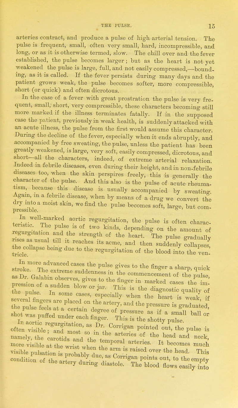 arteries contract, and produce a pulse of high, arterial tension. The pulse is frequent, small, often very small, hard, incompressible, and long, or as it is otherwise termed, slow. The chill over and the fever established, the pulse becomes larger; but as the heart is not yet weakened the pulse is large, full, and not easily compressed,—bound- ing, as it is called. If the fever persists during many days and the patient grows weak, the pulse becomes softer, more compressible, short (or quick) and often dicrotous. In the case of a fever with great prostration the pulse is very fre- quent, small; short, very compressible, these characters becoming still more marked if the illness terminates fatally. If in the supposed case the patient, previously in weak health, is suddenly attacked with an acute illness, the pulse from the first would assume this character. During the decline of the fever, especially when it ends abruptly, and accompanied by free sweating, the pulse, unless the patient has been ^eatly weakened, is large, very soft, easily compressed, dicrotous, and short-all the characters, indeed, of extreme arterial relaxation. Indeed m febrile diseases, even during their height, and in non-febrile diseases too, when the skin perspires freely, this is generally the character of the pulse. And this also is the pulse of acute rheuma- tism, because this disease is usually accompanied by sweating Agam m a febrile disease, when by means of a drug we convert the p^LTbi? ^^''^ ^^ ^^'^ In well-marked aortic regurgitation, the pulse is often charac- teristic The pulse is of two kinds, depending on the amount of regurgitation and the strength of the heart. The pulse graduaUv rises as usual till it reaches its acme, and then sudLly ! lap: J the collapse being due to the regurgitation of the blood into the Ten-' stvir'^^'^^T'^ P^^^^ finger a sharp, quick as Dr Glb- ^^^^'^^^ ^ commencement of the pXe pre^s^on of^a^^ ^^^^-^ the pulse. In some cases, especially when the heart is weak if