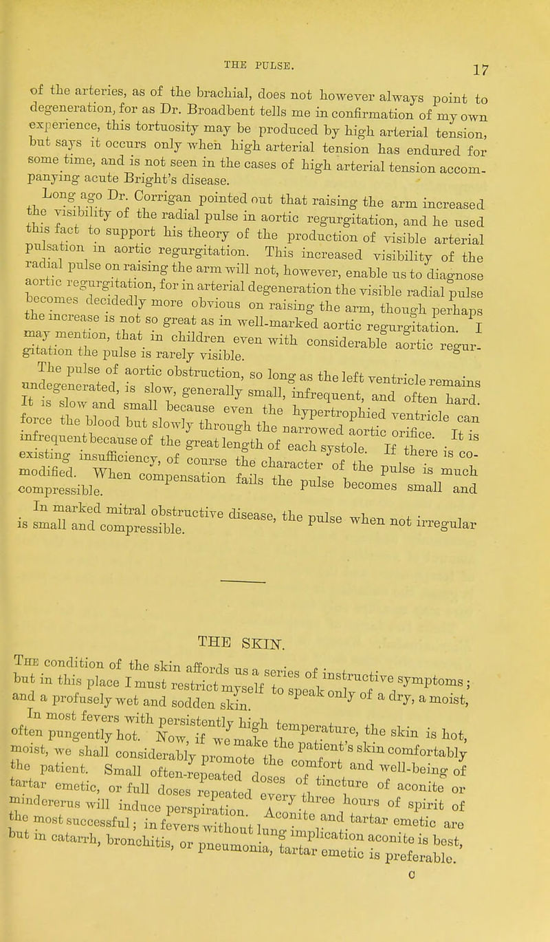 of tlie arteries, as of the bracliial, does not however always point to degeneration, for as Dr. Broadbent tells me in confirmation of my own expeiience, this tortuosity may be produced by high arterial tension, but says It occurs only when high arterial tension has endured for some time, and is not seen in the cases of high arterial tension accom- panymg acute Bright's disease. Long ago Dr Oorrigan pointed out that raising the arm increased the visibi ity of the radial pulse in aortic regurgitation, and he used this fact to support his theory of the production of visible arterial pulsation in aortic regurgitation. This increased visibility of the radial pulse on raising the armwUl not, however, enable us to diagnose aoi he regurg: a ion, for in arterial degeneration the visible radial pulse becomes decidedly more obvious on raising the arm, though perhaps the increase is not so great as in well-marked aortic regurgitation I ^LZtT T-''' l^^'-^^i considerablf aortfc regur gitation the pulse is rarely visible THE SKIN. The condition of the skin affords us i c^pw^o imd a, profusely wet and sodden skin ^ °*   In most fevers mth persistently high temncratnr. tl, , • • , often pnngentlThot. Now if ,i„,t 7'^l'™e. tie skm is hot, ■««t, we Shan considerably proml the' T*''*''=°-^<'-'^W tbo patient. Small oftenTeLT^ , ^''■boins of tatar emetic, orWI dost™', or -indereru, will induce perlSon °r^.f''-> of spirit of mo,tsuccessful. infSwUWlunT - —. wnchitis, or pncrjrfaSru: 0