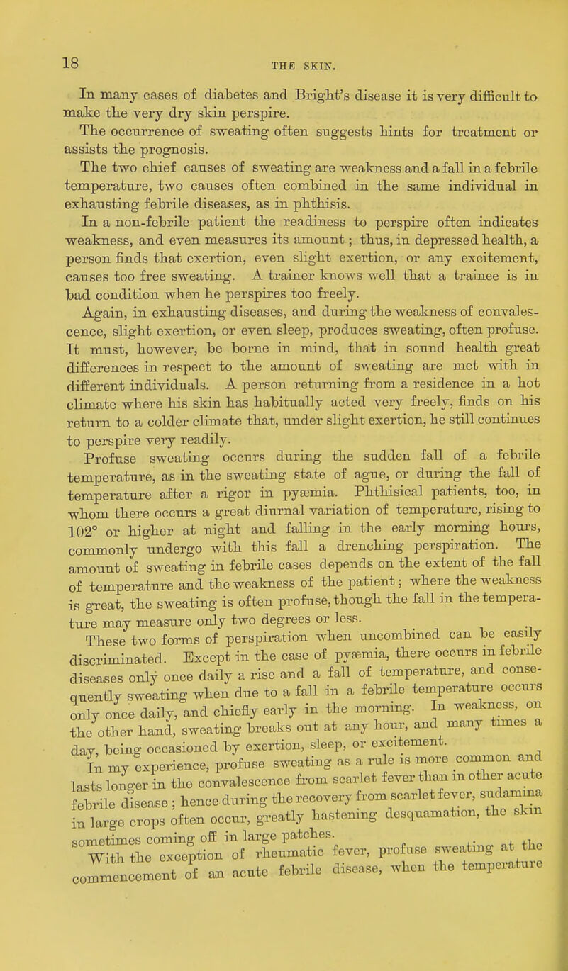 In many cases of diabetes and Brigbt's disease it is very difficult to make tbe very dry skin perspire. Tbe occurrence of sweating often suggests hints for treatment or assists the prognosis. The two chief causes of sweating are weakness and a fall in a febrile temperature, two causes often combined in the same individual in exhausting febrile diseases, as in phthisis. In a non-febrile patient the readiness to perspire often indicates weakness, and even measures its amount; thus, in depressed health, a person finds that exertion, even slight exertion, or any excitement, causes too free sweating. A trainer knows well that a trainee is in bad condition when he perspires too freely. Again, in exhausting diseases, and during the weakness of convales- cence, slight exertion, or even sleep, produces sweating, often profuse. It must, however, be borne in mind, thfft in sound health great differences in respect to the amount of sweating are met with in different individuals. A person returning from a residence in a hot climate where his skin has habitually acted very freely, finds on his return to a colder climate that, under slight exertion, he still continues to perspire very readily. Profuse sweating occurs during the sudden fall of a febrile temperature, as in the sweating state of ague, or during the fall of temperature after a rigor in pytemia. Phthisical patients, too, in whom there occurs a great diurnal variation of temperature, rising to 102° or higher at night and falling in the early morning houi'S, commonly undergo with this fall a drenching perspiration. The amount of sweating in febrile cases depends on the extent of the fall of temperature and the weakness of the patient; where the weakness is great, the sweating is often prof use, though the fall in the tempera- ture may measure only two degrees or less. These two forms of perspiration when uncombined can be easily discriminated. Except in the case of pyasmia, there occurs in febrile diseases only once daily a rise and a fall of temperature, and conse- quently sweating when due to a fall in a febrUe temperature occurs only once daily, and chiefly early in the morning. In weakness, on the other hand, sweating breaks out at any hour, and many times a dav, being occasioned by exertion, sleep, or excitement. i; my experience, profuse sweating as a rule is more common and lasts longer in the convalescence from scarlet fever than m other acute f^brne cLase ; hence during the recovery from scarlet fever, sudami^ in large crops often occur, greatly hastemng desquamation, the skm sometimes coming off in large patches With the exception of rheumatic fever, profuse sweating at the commencement o'f an acute febrile disease, when the temperature