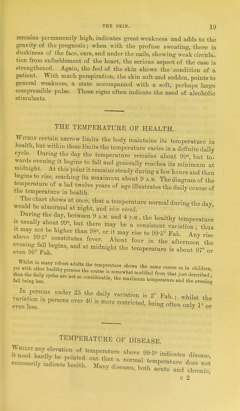 remains permanently high, indicates great weakness and adds to the gravity of tlie prognosis; when with the profuse sweating, there is duskiness of the face, ears, and under the nails, showing weak circula- tion from enfeeblement of the heart, the serious aspect of the case is strengthened. Again, the feel of the skin shows the condition of a patient. With much perspiration, the skin soft and sodden, points to general weakness, a state accompanied with a soft, perhaps large compressible pulse. These signs often indicate the need of alcoholic stimulants. THE TEMPERATURE OF HEALTH. Within certain narrow limits the body maintains its temperature in health, but withm these limits the temperature varies in a definite daily cycle. During the day the temperature remains about 99°, but to- wards eyening it begins to fall and generally reaches its minimum at micLoight. _ At this point it remains steady during a few hours and then begins to rise, reaching its maximum about 9 a.m. The diagram of the temperature of a lad twelve years of age illustrates the daUy course of the temperature in health. The chart shows at once, that a temperature normal during the day would be abnormal at night, and vice versd During the day between 9 a.m. and 4 p.m., the healthy temperature r: ^t'vT' \' ''^'^^^ ^ ---*-t variation;'!; X ^ aa\} ^^^^.^ rise to 99-6° Pah. Ai^y rise above 99-6° constitutes fever. About four in the afternol^ the ZTi'th^''''' '^^Verat^e is about 97°t yct'li;rolT;irh'«^ san.e course as in children, thus the dai., oy.^^l^:^Jlzz2 Trr^T^'T ''^ ^^^^ fall being less. considerable, the maximum temperature and the evening In persons under 25 the daily variation is 2° Pah • whil.t +1 TEMPERATURE OP DISEASE. Whilst any elevation of temperature above 99-5o iTi,q,Vn+ ^• it need hardly be nointerl o-n+ +1, + , indicates disease, 0 2