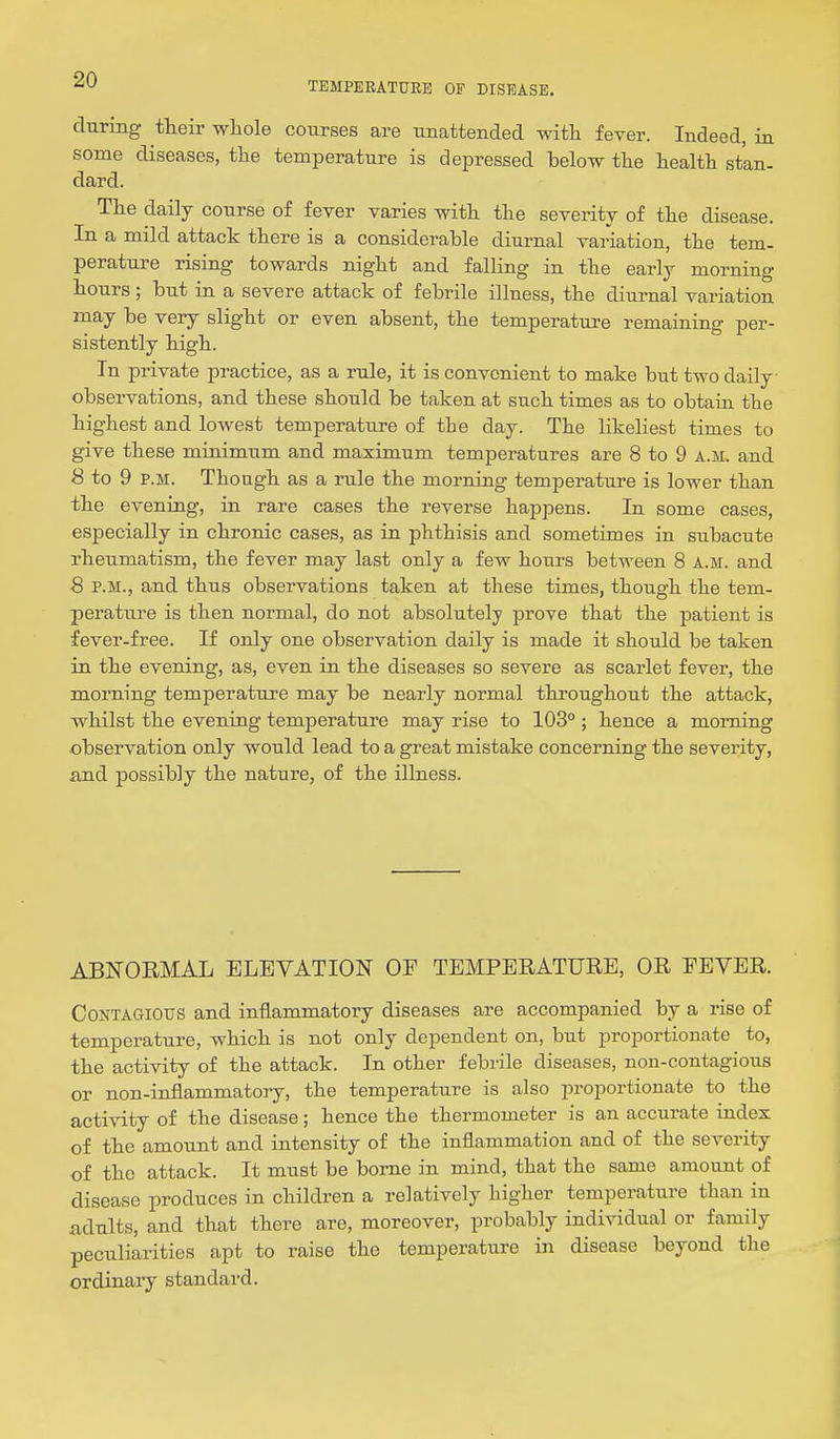 TEMPERATURE OF DISEASE. during tHeir whole courses are unattended with fever. Indeed, in some diseases, tlie temperature is depressed below tlie health stan- dard. The daily course of fever varies with the severity of the disease. In a mild attack there is a considerable diurnal variation, the tem- perature rising towards night and falling in the early morning hours ; but in a severe attack of febrile illness, the diurnal variation may be very slight or even absent, the temperature remaining per- sistently high. In private practice, as a rule, it is convenient to make but two daily observations, and these should be taken at such times as to obtain the highest and lowest temperature of the day. The likeliest times to give these minimum and maximum temperatures are 8 to 9 a.m. and 8 to 9 P.M. Though as a rule the morning temperature is lower than the evening, in rare cases the reverse happens. In some cases, especially in chronic cases, as in phthisis and sometimes in subacute rheumatism, the fever may last only a few hours between 8 a.m. and 8 P.M., and thus observations taken at these times, though the tem- perature is then normal, do not absolutely prove that the patient is fever-free. If only one observation daily is made it should be taken in the evening, as, even in the diseases so severe as scarlet fever, the morning temperature may be nearly normal throughout the attack, whilst the evening temperature may rise to 103° ; hence a morning observation only would lead to a great mistake concerning the severity, and possibly the nature, of the illness. ABNORMAL ELEVATION OF TEMPERATURE, OR FEVER. Contagious and inflammatory diseases are accompanied by a rise of temperature, which is not only dependent on, but proportionate to, the activity of the attack. In other febrile diseases, non-contagious or non-inflammatory, the temperature is also proportionate to the activity of the disease; hence the thermometer is an accurate index of the amount and intensity of the inflammation and of the severity of the attack. It must be borne in mind, that the same amount of disease produces in children a relatively higher temperature than in adults, and that there are, moreover, probably individual or family peculiarities apt to raise the temperature in disease beyond the ordinary standard.