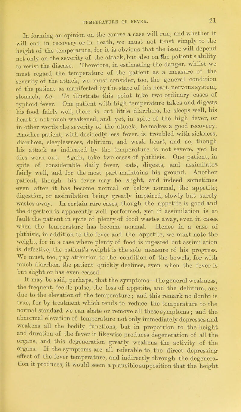 In forming an opinion on the course a case will ran, and Avlietlier it will end in recovery or in death, we must not trust simialy to tlie heiglit of the temperature, for it is obvious that the issue will depend not°only on the severity of the attack, but also on ftie patient's ability to resist the disease. Therefore, in estimating the danger, whilst we must regard the temperature of the patient as a measure of the severity of the attack, we must consider, too, the general condition of the patient as manifested by the state of his heart, nervous system, stomach, &c. To illustrate this point take two ordinary cases of typhoid fever. One patient with high temperature takes and digests his food fairly well, there is but little diarrhoea, he sleeps well, his heart is not much weakened, and yet, in spite of the high fever, or in other words the severity of the attack, he makes a good recovery. Another patient, with decidedly less fever, is troubled with sickness, diarrhoea, sleeplessness, delirium, and weak heart, and so, though his attack as indicated by the temperature is not severe, yet he dies worn out. Again, take two cases of phthisis. One patient, in spite of considerable daily fever, eats, digests, and assimilates fairly well, and for the most part maintains his ground. Another patient, though his fever may be slight, and indeed sometimes even after it has become normal or below normal, the appetite; digestion, or assimilation being greatly impaired, slowly but surely wastes away. In certain rare cases, though the appetite is good and the digestion is apparently well performed, yet if assimilation is at fault the patient in spite of plenty of food wastes away, even in cases when the temperature has become normal. Hence in a case of phthisis, in addition to the fever and the appetite, we must note the weight, for in a case where plenty of food is ingested but assimilation is defective, the patient's weight is the sole measure of his progress. We must, too, pay attention to the condition of the bowels, for with much diarrhoea the patient qxiickly declines, even when the fever is but slight or has even ceased. It may be said, perhaps, that the symptoms—the general weakness, the frequent, feeble pulse, the loss of appetite, and the delirium, are due to the elevation of the temperature; and this remark no doubt is true, for by treatment which tends to reduce the temperature to the normal standard we can abate or remove all these symptoms; and the abnormal elevation of temperature not only immediately depresses and weakens all the bodily functions, but in proportion to the height and duration of the fever it likewise produces degeneration of all the organs, and this degeneration greatly weakens the activity of the organs. If the symptoms are all referable to the dii-ect depressing effect of the fever temperature, and indirectly through the degenera- tion it produces, it would seem a plausible supposition that the height