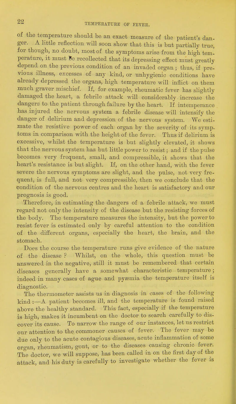 TEMPERATURE OF FEVER. of the temperature sliould be an exact measure of tlie patient's dan- ger. A little reflection wiU soon show tliat this is but partiaUy true, for though, no doubt, most of the symptoms arise from the high tem- perature, it must Be recollected that its depressing effect must greatly depend on the previous condition of an invaded organ ; thus, if pre- vious illness, excesses of any kind, or unhygienic conditions have already depressed the organs, high temperature will inflict on them much graver mischief. If, for example, rheumatic fever has slightly damaged the heart, a febrile attack will considerably increase the dangers to the patient through failure by the heart. If intemperance has injured the nervous system a febrile disease will intensify the danger of delirium and depression of the nervous system. We esti- mate the resistive power of each organ by the severity of its symp- toms in comparison with the height of the fever. Thus if dehrium is excessive, whilst the temperature is but slightly elevated, it shows that the nervous system has but little power to resist; and if the pulse becomes very frequent, small, and compressible, it shows that the heart's resistance is but slight. If, on the other hand, with the fever severe the nervous symptoms are slight, and the pulse, not very fre- quent, is ftill, and not very compressible, then we conclude that the condition of the nervous centres and the heart is satisfactory and our prognosis is good. Therefore, in estimating the dangers of a febrile attack, we must regard not only the intensity of the disease but the resisting forces of the body. The temperature measures the intensity, but the j)ower to resist fever is estimated only by careful attention to the condition of the different organs, especially the heart, the brain, and the stomach. Does the course the temperature runs give evidence of the nature of the disease ? AVhilst, on the whole, this question must be answered in the negative, still it must be remembered that certain diseases generally have a somewhat characteristic temperature; indeed in many cases of ague and pyaemia the temperature itself is diagnostic. The thermometer assists us in diagnosis in cases of the following kind :—A patient becomes ill, and the temperattire is found raised above the healthy standard. This fact, especially if the temperature is high, makes it incumbent on the doctor to search carefully to dis- cover its cause. To narrow the range of our instances, let us restrict our attention to the commoner causes of fever. The fever may be due only to the acute contagious diseases, acute inflammation of some organ, rheumatism, gout, or to the diseases causing chronic fever. The doctor, we will suppose, has been called in on the first day of the attack, and his duty is carefully to investigate whether the fever is