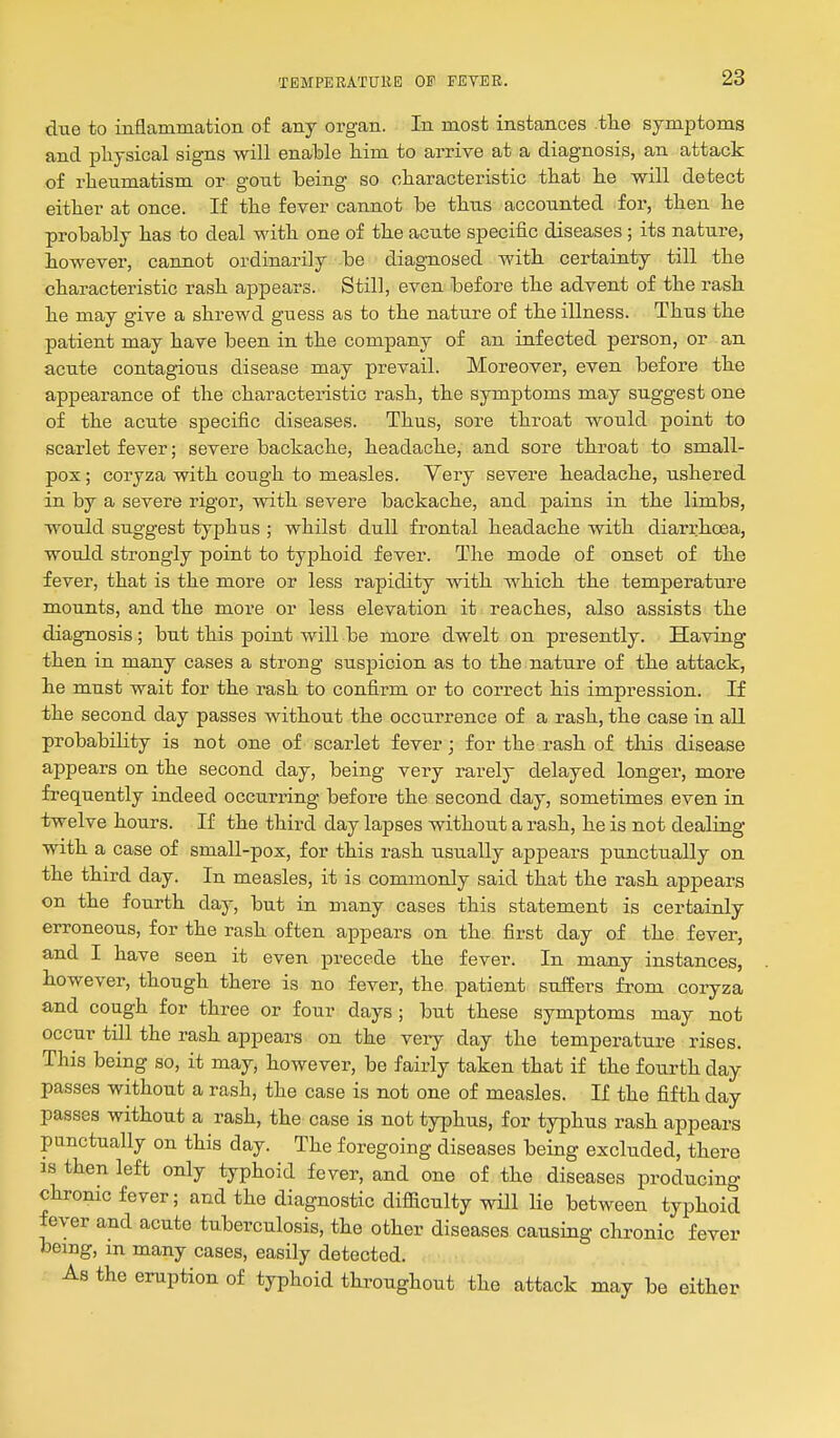 due to inflammation of any organ. In most instances tlie symptoms and pliysical signs will enable him to arrive at a diagnosis, an attack of rheumatism or gont being so cliaracteristic that lie will detect either at once. If the fever cannot be thus accounted for, then he probably has to deal with one of the acnte specific diseases ; its nature, however, cannot ordinarily be diagnosed with certainty till the characteristic rash appears. Still, even before the advent of the rash he may give a shrewd guess as to the nature of the illness. Thus the patient may have been in the company of an infected person, or an acute contagious disease may prevail. Moreover, even before the appearance of the characteristic rash, the symptoms may suggest one of the acute specific diseases. Thus, sore throat would point to scarlet fever; severe backache, headache, and sore throat to small- pox ; coryza with cough to measles. Very severe headache, ushered in by a severe rigor, with severe backache, and pains in the limbs, would suggest typhus ; whilst dull frontal headache with diarrhoea, would strongly point to typhoid fever. The mode of onset of the fever, that is the more or less rapidity with which the temperature mounts, and the more or less elevation it reaches, also assists the diagnosis; but this point will be more dwelt on presently. Having then in many cases a strong suspicion as to the nature of the attack, he must wait for the rash to confirm or to correct his impression. If the second day passes without the occurrence of a rash, the case in all probability is not one of scarlet fever; for the rash of this disease appears on the second day, being very rarely delayed longer, more frequently indeed occurring before the second day, sometimes even in twelve hours. If the third day lapses without a rash, he is not dealing with a case of small-pox, for this rash usually appears punctually on the third day. In measles, it is commonly said that the rash appears on the fourth day, but in many cases this statement is certainly erroneous, for the rash often appears on the first day of the fever, and I have seen it even precede the fever. In many instances, However, though there is no fever, the patient suffers from coryza and cough for three or four days ; but these symptoms may not occur till the rash appears on the veiy day the temperature rises. This being so, it may, however, be fairly taken that if the fourth day passes without a rash, the case is not one of measles. If the fifth day passes without a rash, the case is not typhus, for typhus rash appears panctually on this day. The foregoing diseases being excluded, there IS then left only typhoid fever, and one of the diseases producing chronic fever; and the diagnostic difficulty will lie between typhoid fever and acute tuberculosis, the other diseases causing chronic fever being, m many cases, easily detected. As the eruption of typhoid throughout the attack may be either