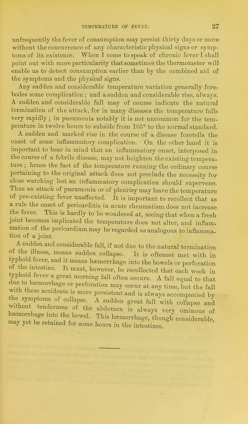 Tinfrequently tlie fever of consuinptioii may persist thirty days or more without the concurrence of any characteristic physical signs or symp- toms of its existence. When I come to speak of chronic fever I shall point out with more particularity that sometimes the thermometer will enable us to detect consumption earlier than by the combined aid of the symptoms and the physical signs. Any sudden and considerable temperature variation generally fore- bodes some comjalication ; and a sudden and considerable rise, always. A sudden and considerable fall may of course indicate the natural termination of the attack, for in many diseases the temperature falls very rapidly ; in pneumonia notably it is not uncommon for the tem- perature in twelve hours to subside from 105° to the normal standard. A sudden and marked rise in the course of a disease foretells the onset of some inflammatory complication. On the other hand it is important to bear in mind that an inflammatory onset, interposed in the course of a febrile disease, may not heighten the existing tempera- ture ; hence the fact of the temperature running the ordinary course pertaining to the original attack does not preclude the necessity for close watching lest an inflammatory complication should supervene. Thus an attack of pneumonia or of pleurisy may leave the temperature of pre-existing fever unaffected. It is important to recollect that as a rule the onset of pericarditis in acute rheumatism does not increase the fever. This is hardly to be wondered at, seeing that when a fresh jomt becomes implicated the temperature does not alter, and inflam- mation of the pericardium may be regarded as analogous to inflamma- tion of a joint. A sudden and considerable fall, if not due to the natural termination of the illness, means sudden collapse. It is oftenest met with in typhoid fever, and it means hemorrhage into the bowels or perforation of the intestme. It must, however, be recollected that each week in typhoid fever a great morning fall often occurs. A fall equal to that due to hemorrhage or perforation may occur at any time, but the fall mth these accidents is more persistent and is always accompanied by the symp oms of collapse. A sudden great fall with collapse and without tenderness of the abdomen is always very ominous of hemo^hage into the bowel. This hemorrhage, though considerable, may yet be retained for some hours in the intestines.