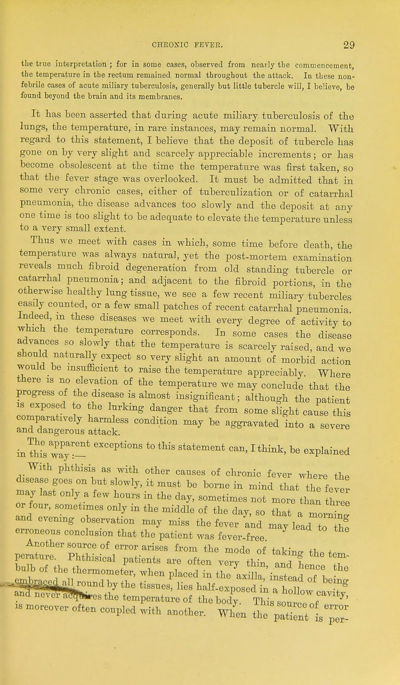 the true interpretation ; for in some cases, observed from nearly the commencement, the temperature in the rectum remained normal throughout the attack. In these non- febrile cases of acute miliary tuberculosis, generally but little tubercle will, I believe, be found beyond the brain and its membranes. It has been asserted that during acute miliary tuberculosis of the lungs, the temperature, in rare instances, may remain normal. With regard to this statement, I believe that the deposit of tubercle has gone on by very slight and scarcely appreciable increments; or has become obsolescent at the time the temperature was first taken, so that the fever stage was overlooked. It must be admitted that in some very chronic cases, either of tuberculization or of catarrhal pneumonia, the disease advances too slowly and the deposit at any one time is too sUght to be adequate to elevate the temperatiire unless to a very small extent. Thus we meet with cases in which, some time before death, the temperature was always natural, yet the post-mortem examination reveals much fibroid degeneration from old standing tubercle or catarrhal pneumonia; and adjacent to the fibroid portions, in the otherwise healthy lung tissue, we see a few recent miliary tubercles easily counted, or a few small patches of recent catarrhal pneumonia Indeed, m these diseases we meet with every degree of activity to which the temperature corresponds. In some cases the disease advances so slowly that the temperature is scarcely raised, and we should naturally expect so very slight an amount of morbid action would be msufficient to raise the temperature appreciably. Where there is no elevation of the temperature we may conclude that the progress of the disease is almost insignificant; although the patient IS exposed o the lurking danger that from some slight cause this comparatively harmless condition may be aggravated into a severe and dangerous attack. in tMsway' '^^ ^« «-Pl--ed With phthisis as with other causes of chronic fever where the disease goes on but slowly, it must be borne in mind that the feter may last only a few hours in the day, sometimes not more than thiee or our, sometimes only in the middle of the day, so that a moW and evemng observation may miss the fever and may lead to h! erroneous conclusion that the patient was fever-free Another source of error arises from the mode of takiuo- ih. ^ perature. Phthisical patients are often verv thin n n d f T .ombraoM aHroundby the tissues, lies half-exposed in a hollow ^ . ™?^r^esthe temperat;;;;! Tob;'^;^.Thll~^^^*^' ^« moreover often coupled with another, w/en the X^tls^r-