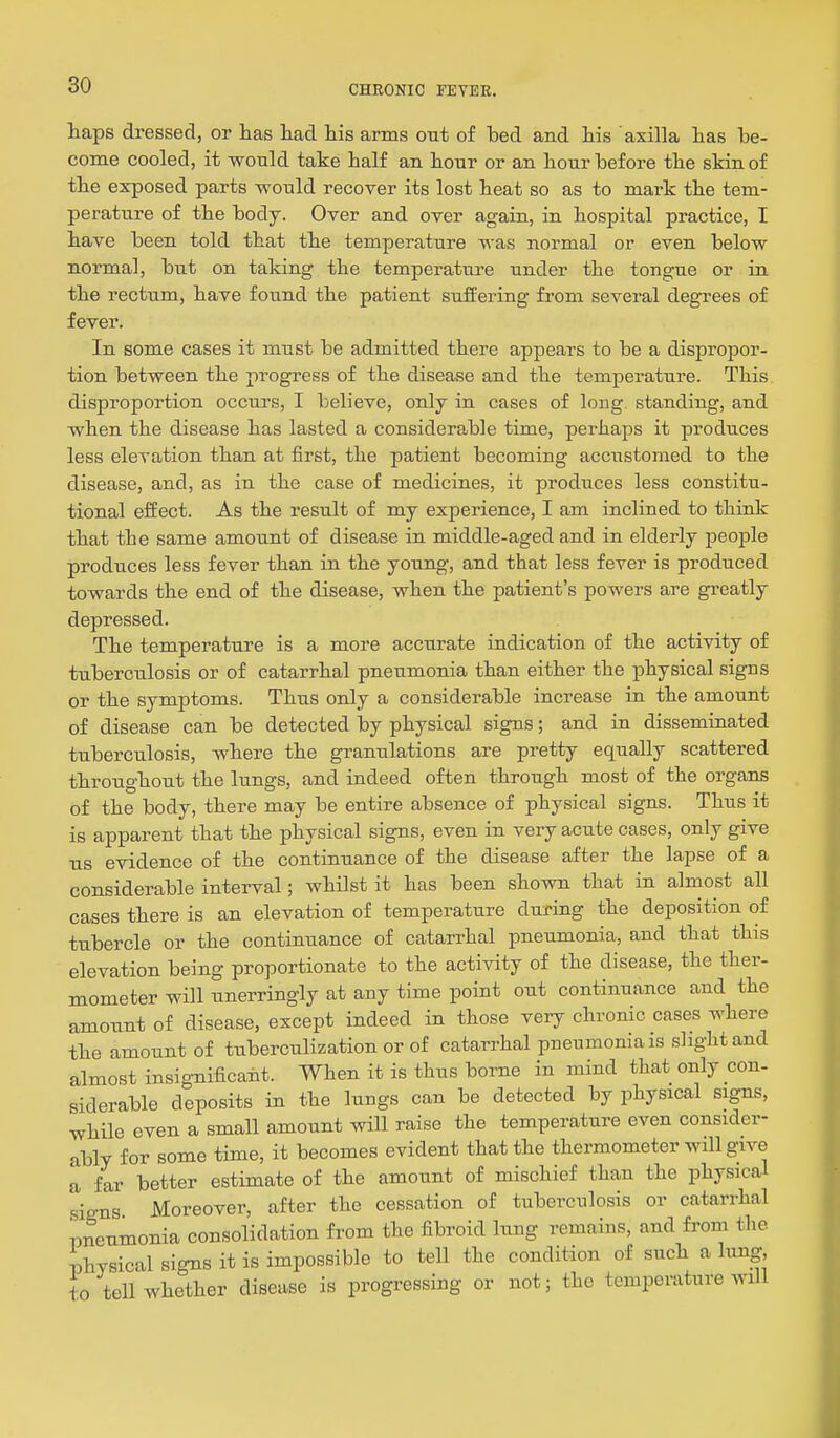 haps dressed, or lias liad his arms out of ted and his axilla lias be- come cooled, it would take half an hour or an hour hefore the skin of the exposed parts would recover its lost heat so as to mark the tem- perature of the body. Over and over again, in hospital practice, I have been told that the temperature was normal or even below normal, but on taking the temperature under the tongue or in the rectum, have found the patient suffering from several degrees of fever. In some cases it must be admitted there appears to be a dispropor- tion between the progress of the disease and the temperature. This disproportion occurs, I believe, only in cases of long, standing, and when the disease has lasted a considerable time, perhaps it produces less elevation than at first, the patient becoming accustomed to the disease, and, as in the case of medicines, it produces less constitu- tional effect. As the result of my experience, I am inclined to think that the same amount of disease in middle-aged and in elderly people produces less fever than in the young, and that less fever is produced towards the end of the disease, when the patient's powers are greatly depressed. The temperature is a more accurate indication of the activity of tuberculosis or of catarrhal pneumonia than either the physical signs or the symptoms. Thus only a considerable increase in the amount of disease can be detected by physical signs; and in disseminated tuberculosis, where the granulations are pretty equally scattered throughout the lungs, and indeed often through most of the organs of the body, there may be entire absence of physical signs. Thus it is apparent that the physical signs, even in very acute cases, only give us evidence of the continuance of the disease after the lapse of a considerable interval; whilst it has been shown that in almost all cases there is an elevation of temperature during the deposition of tubercle or the continuance of catarrhal pneumonia, and that this elevation being proportionate to the activity of the disease, the ther- mometer will unerringly at any time point out continuance and the amount of disease, except indeed in those very chronic cases where the amount of txiberculization or of catarrhal pneumonia is slight and almost insignificant. When it is thus borne in mind that only con- siderable deposits in the lungs can be detected by physical signs, while even a small amount will raise the temperature even consider- ably for some time, it becomes evident that the thermometer will give a far better estimate of the amount of mischief than the physical signs Moreover, after the cessation of tuberculosis or catarrhal pneumonia consolidation from the fibroid lung remains, and from the physical signs it is impossible to tell the condition of such a lung to teU whether disease is progressing or not; the temperature wiJi