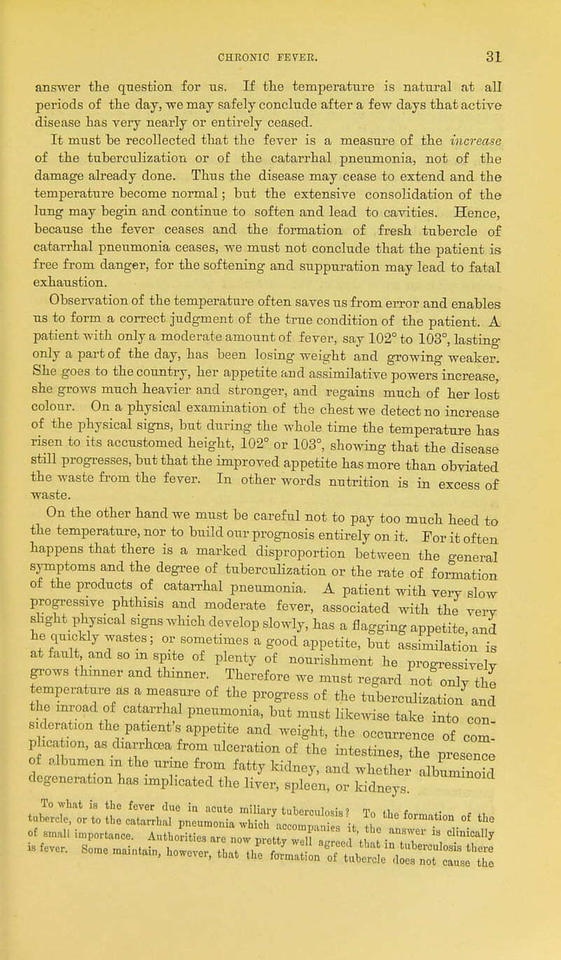 answer the question for ns. If the temperature is natural at all periods of the day, we may safely conclude after a few days that active disease has very nearly or entirely ceased. It must be recollected that the fever is a measure of the increase of the tuberculization or of the catarrhal pneumonia, not of the damage already done. Thus the disease may cease to extend and the temperature become normal; but the extensive consolidation of the lung may begin and continue to soften and lead to cavities. Hence, because the fever ceases and the formation of fresh tubercle of catarrhal pneumonia ceases, we must not conclude that the patient is free from danger, for the softening and suppuration may lead to fatal exhaustion. Observation of the temperature often saves us from error and enables us to form a correct judgment of the true condition of the patient. A patient with only a moderate amount of fever, say 102° to 103°, lasting- only a part of the day, has been losing weight and growing weaker. She goes to the country, her appetite and assimilative powers increase, she grows much heavier and stronger, and regains much of her lost colour. On a physical examination of the chest we detect no increase of the physical signs, but during the whole time the temperature has risen to its accustomed height, 102° or 103°, showing that the disease still progresses, but that the improved appetite has more than obviated the waste from the fever. In other words nutrition is in excess of waste. On the other hand we must be careful not to pay too much heed to the temperature, nor to build our prognosis entirely on it. For it often happens that there is a marked disproportion between the general symptoms and the degree of tuberculization or the rate of formation of the products of catan^hal pneumonia. A patient with very slow progressive phthisis and moderate fever, associated with the verv shght physical signs which develop slowly, has a flagging appetite, and he quickly wastes; or sometimes a good appetite, but assimilation is at fault and so m spite of plenty of nourishment he progressively grows thinner and thinner. Therefore we must regard not only the temperature as a measure of the progress of the tuberculization and the inroad of catarrhal pneumonia, but must likewise take into con sideration the patient's appetite and weight, the occurrence of com! plication, as diarrhoea from ulceration of the intestines, the presence of albumen m the ur ne from fatty kidney, and wheth r album noS degeneration has implicated the liver, spleen, or kidneys. To what is the fever due in acute miliary tubcrciiln.k! * tubercle, or to the catarrhal W'^nmom^ ^° the formation of the ot small importance. Authorities are now ItTrirr' ^ -Tl' '^'^^ is W. some mai„.i„, however, that £t:l:^t£T:^Z:Z