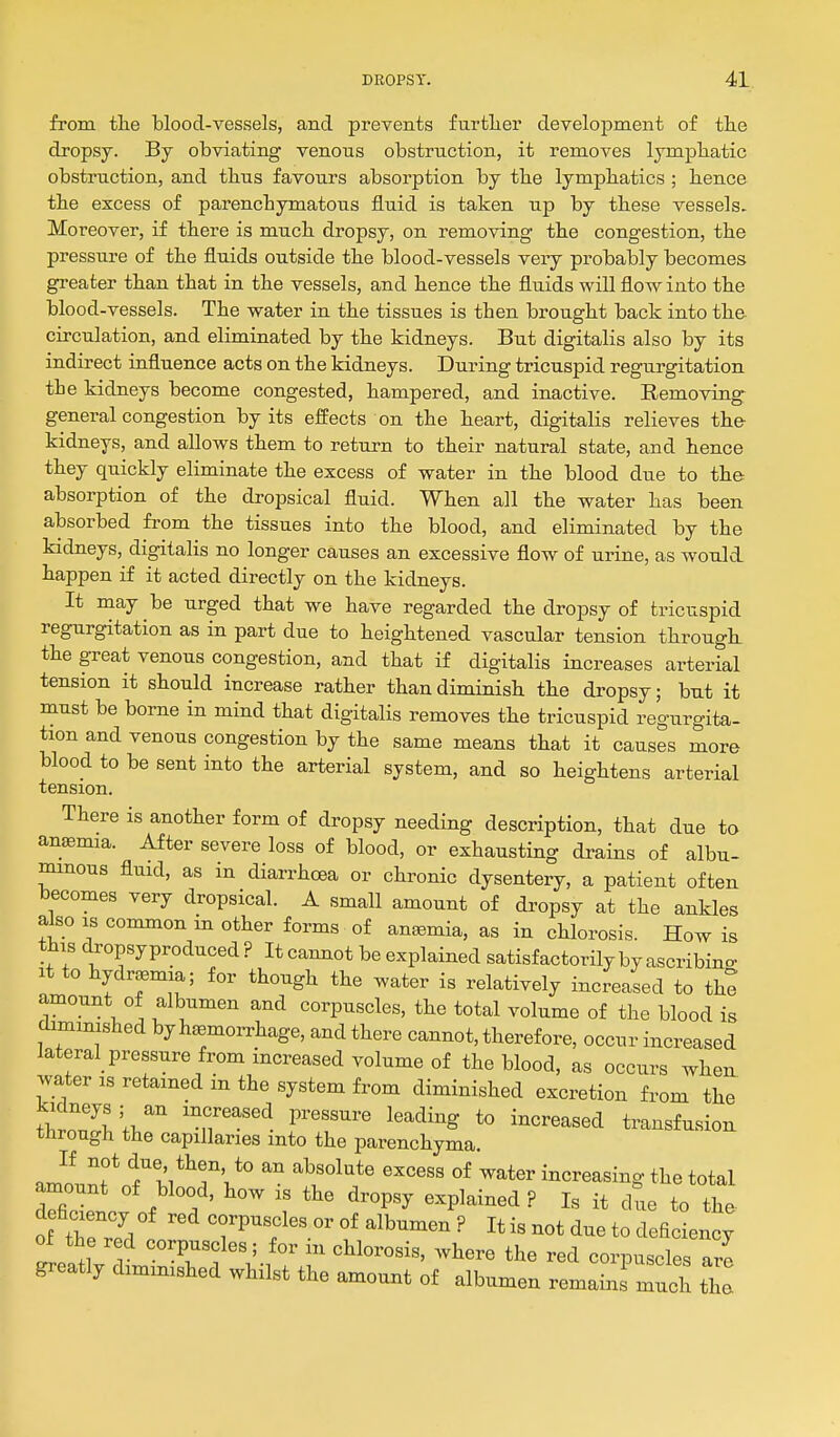 from the blood-vessels, and prevents further development of the dropsy. By obviating venous obstruction, it removes lymphatic obstruction, and thus favours absorption by the lymphatics ; hence the escess of parenchymatous fluid is taken up by these vessels. Moreover, if there is much dropsy, on removing the congestion, the pressure of the fluids outside the blood-vessels very probably becomes greater than that in the vessels, and hence the fluids will flow into the blood-vessels. The water in the tissues is then brought back into the- circulation, and eliminated by the kidneys. But digitalis also by its indirect influence acts on the kidneys. During tricuspid regurgitation the kidneys become congested, hampered, and inactive. Eemoving general congestion by its effects on the heart, digitalis relieves the kidneys, and allows them to return to their natural state, and hence they quickly eliminate the excess of water in the blood due to the absorption of the dropsical fluid. When all the water has been absorbed from the tissues into the blood, and eliminated by the kidneys, digitalis no longer causes an excessive flow of urine, as would, happen if it acted directly on the kidneys. It may be urged that we have regarded the dropsy of tricuspid regurgitation as in part due to heightened vascular tension through, the great venous congestion, and that if digitalis increases arterial tension it should increase rather than diminish the dropsy; but it must be borne in mind that digitalis removes the tricuspid regurgita- tion and venous congestion by the same means that it causes more blood to be sent into the arterial system, and so heightens arterial tension. There is another form of dropsy needing description, that due to anjemia. After severe loss of blood, or exhausting drains of albu- minous fluid, as in diarrhoea or chronic dysentery, a patient often becomes very dropsical. A small amount of dropsy at the ankles also IS common in other forms of aneemia, as in chlorosis. How is this dropsyproduced? It cannot be explained satisfactorily by ascribino- It to hydrm; for though the water is relatively increased to the amount of albumen and corpuscles, the total volume of the blood is diminished by haemorrhage, and there cannot, therefore, occur increased lateral_ pressure from increased volume of the blood, as occurs when, water is retained in the system from diminished excretion from the .I ^^^IL''' 'T'^''^ P'''^ ^^^^^'S to increased transfusion through the capillaries into the parenchyma. amountnf'''>:i*^rV*° ''^r^''^' increasing the total amount of blood, how is the dropsy explained ? Is it due to the f the'ril ^^'^TP-^l—f albumen? It is not due to deficiency of the red corpuscles; for m chlorosis, where the red corpuscles are greatly diminished whilst the amount of albumen remains much Z