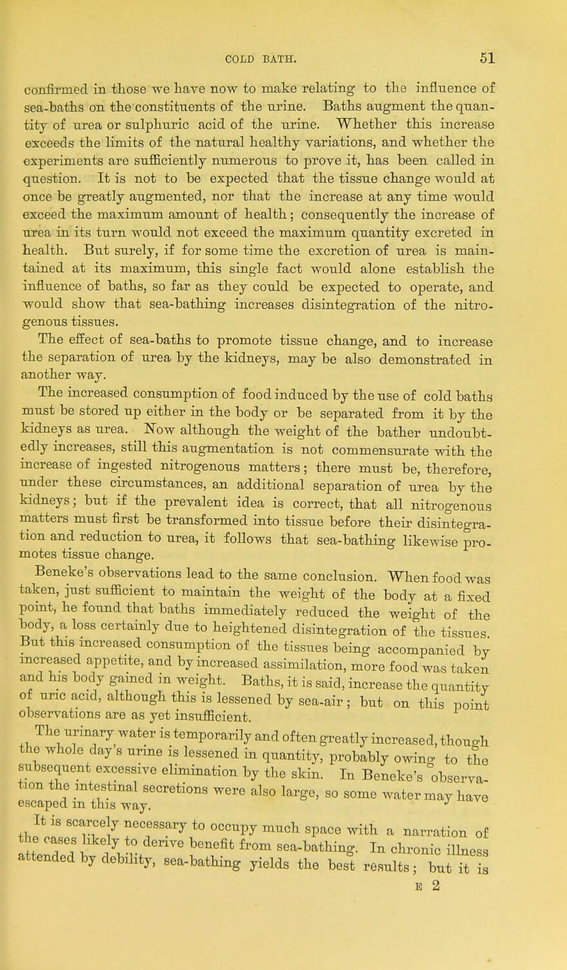 confirmed in those we have now to make relating to tlie influence of sea-baths on the constituents of the nrine. Baths augment the quan- tity of nrea or sulphuric acid of the urine. Whether this increase exceeds the limits of the natural healthy variations, and whether the experiments are sufficiently numerous to prove it, has been called in question. It is not to be expected that the tissue change would at once be greatly augmented, nor that the increase at any time would exceed the maximum amount of health; consequently the increase of urea in its turn would not exceed the maximum quantity excreted in health. But surely, if for some time the excretion of urea is main- tained at its maximu.m, this single fact would alone establish the influence of baths, so far as they could be expected to operate, and would show that sea-bathing increases disintegration of the nitro- genous tissues. The effect of sea-baths to promote tissue change, and to increase the separation of urea by the kidneys, may be also demonstrated in another way. The increased consumption of food induced by the use of cold baths must be stored up either in the body or be separated from it by the kidneys as urea. Now although the weight of the bather undoubt- edly increases, still this augmentation is not commensurate with the increase of ingested nitrogenous matters; there must be, therefore, under these circumstances, an additional separation of urea by the kidneys; but if the prevalent idea is correct, that all nitrogenous matters must first be transformed into tissue before their disintegra- tion and reduction to urea, it follows that sea-bathing likewise pro- motes tissue change. Beneke's observations lead to the same conclusion. When food was taken, just sufficient to maintain the weight of the body at a fixed point, he found that baths immediately reduced the weight of the body, a loss certainly due to heightened disintegration of the tissues But this increased consumption of the tissues being accompanied by increased appetite, and by increased assimilation, more food was taken and his body gained in weight. Baths, it is said, increase the quantity of uric acid, although this is lessened by sea-air; but on this point observations are as yet insufficient. The urinary water is temporarily and often greatly increased, though the whole day s urme is lessened in quantity, probably owing to the subsequent excessive elimination by the skin. In Beneke's obscrva- tion the intestinal secretions were also large, so some water may have escaped m this way. j' o-va thf.^' '° iTl^ TT^^ *° ^^^^ ^P^^^ ^i*^ ^ narration of the cases likely to derive benefit from sea-bathing. In chronic ilhiess attended by debility, sea-bathing yields the best results; bu l^ is E 2
