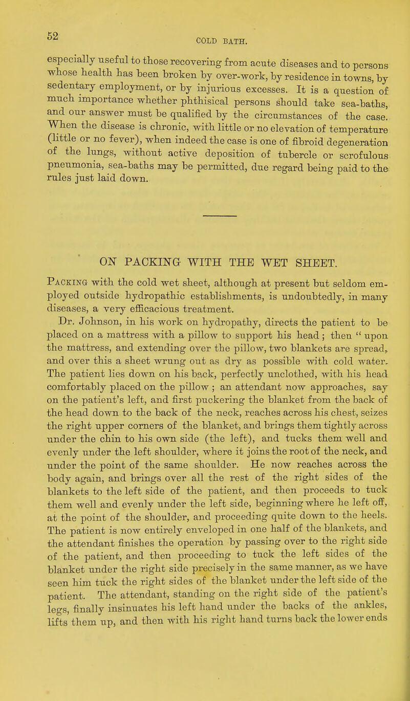COLD BATH. especially useful to those recovering from acute diseases and to persons whose health has been broken by over-work, by residence in towns, by sedentary employment, or by injurious excesses. It is a question of much importance whether phthisical persons should take sea-baths, and our answer must be qualified by the circumstances of the case. When the disease is chronic, with little or no elevation of temperature (little or no fever), when indeed the case is one of fibroid degeneration of the lungs, without active deposition of tubercle or scrofulous pneumonia, sea-baths may be permitted, due regard being paid to the rules just laid down. ON PACKING WITH THE WET SHEET. Packing with the cold wet sheet, although at present but seldom em- ployed outside hydropathic establishments, is undoubtedly, in many diseases, a very efl&cacious treatment. Dr. Johnson, in his work on hydropathy, directs the patient to be placed on a mattress with a pillow to support his head; then  upon the mattress, and extending over the pillow, two blankets are spread, and over this a sheet wrung out as dry as possible Tvith cold water. The patient lies down on his back, perfectly unclothed, with his head comfortably placed on the pillow ; an attendant now approaches, say on the patient's left, and first puckering the blanket from the back of the head down to the back of the neck, reaches across his chest, seizes the right upper comers of the blanket, and brings them tightly across under the chin to his own side (the left), and tucks them well and evenly under the left shoulder, where it joins the root of the neck, and under the point of the same shoulder. He now reaches across the body again, and brings over all the rest of the right sides of the blankets to the left side of the patient, and then proceeds to tuck them well and evenly under the left side, beginning where he left off, at the point of the shoulder, and proceeding quite down to the heels. The patient is now entirely enveloped in one half of the blankets, and the attendant finishes the operation by passing over to the right side of the patient, and then proceeding to tuck the left sides of the blanket under the right side precisely in the same manner, as we have seen him tuck the right sides of the blanket under the left side of the patient. The attendant, standing on the right side of the patient's leo-s, finally insinuates his left hand under the backs of the ankles, lifts them up, and then with his right hand turns back the lower ends