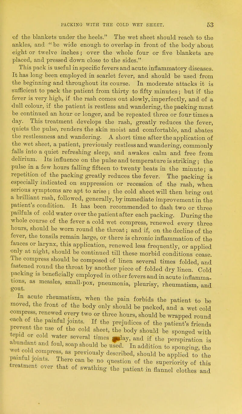 of the blankets under the heels. The wet sheet should reach to the ajikles, and  be wide enough to overlap in front of the body about eight or twelve inches; over the whole four or five blankets are placed, and pressed down close to the sides. This pack is useful in specific fevers and acute inflammatory diseases. It has long been employed in scarlet fever, and should be used from the beginning and throughout its course. In moderate attacks it is sufficient to pack the patient from thirty to fifty minutes; but if the fever is very high, if the rash comes out slowly, imperfectly, and of a dull colour, if the patient is restless and wandering, the packing must be continued an hour or longer, and be repeated three or four times a day. This treatment develops the rash, greatly reduces the fever, quiets the pulse, renders the skin moist and comfortable, and abates the restlessness and wandering. A short time after the application of the wet sheet, a patient, previously restless and wandering, commonly falls into a quiet refreshing sleep, and awakes calm and free from delirium. Its influence on the pulse and temperature is striking; the pulse in a few hours falling fifteen to twenty beats in the minute; a repetition of the packing greatly reduces the fever. The packing is especially indicated on suppression or recession of the rash, when serious symptoms are apt to arise ; the cold sheet will then bring out a brilliant rash, followed, generally, by immediate improvement in the patient's condition. It has been recommended to dash two or three pailfuls of cold water over the patient after each packing. During the whole course of the fever a cold wet compress, renewed every three hours, should be worn round the throat; and if, on the decline of the fever, the tonsils remain large, or there is chronic inflammation of the fauces or larynx, this application, renewed less frequently, or applied only at night, should be continued till these morbid conditions cease The compress should be composed of linen several times folded, and fastened round the throat by another piece of folded dry linen. Cold packmg IS beneficially employed in other fevers and in acute inflamma- tions, as measles, small-pox, pneumonia, pleurisy, rheumatism, and In acute rheumatism, when the pain forbids the patient to be moved, the front of the body only should be packed, and a wet cold <3ompress renewed every two or three hours, should be wrapped round TrL , ^ ^ f ^r^'- prejudices of the patient's friends prevent the use of the cold sheet, the body should be sponged with abundant' 1 7^ 'T' ''^'^ ^^^ perspiLion is abundant and foul, soap should be used. In addition to sponging, the wet CO d compress as previously described, should be applied to the painful 3o,nts. There can be no question of the superiority of this treatment over that of swathing the patient in flannel cloLs and