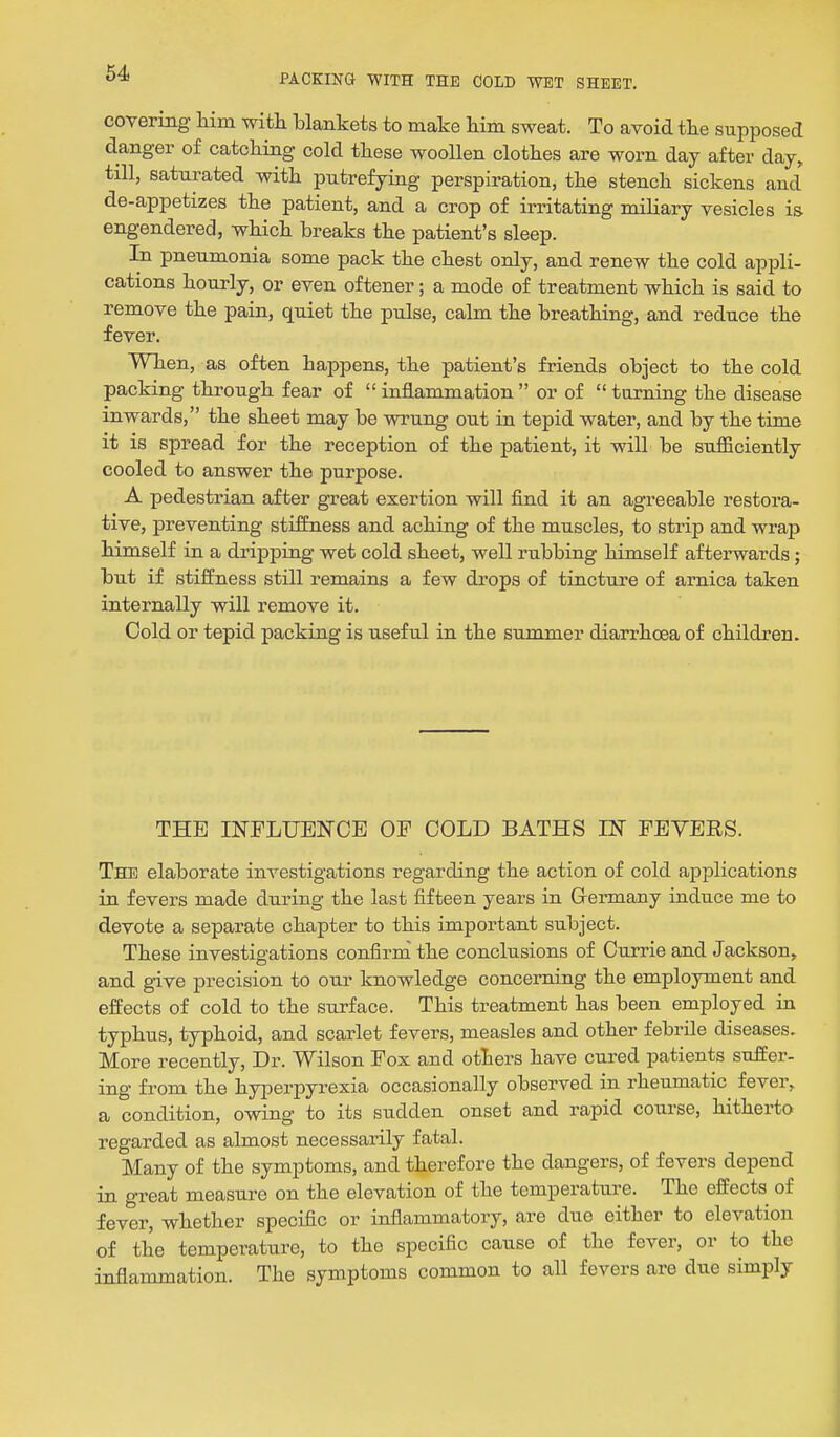 covering him with blankets to make him sweat. To avoid the supposed danger of catching cold these woollen clothes are worn day after day, till, saturated with putrefying perspiration, the stench sickens and de-appetizes the patient, and a crop of irritating miliary vesicles is engendered, which breaks the patient's sleep. In pneumonia some pack the chest only, and renew the cold appli- cations hourly, or even oftener; a mode of treatment which is said to remove the pain, quiet the pulse, calm the breathing, and reduce the fever. When, as often happens, the patient's friends object to the cold packing through fear of inflammation or of turning the disease inwards, the sheet may be wi'ung out in tepid water, and by the time it is spread for the reception of the patient, it will be sufficiently cooled to answer the purpose. A pedestrian after great exertion will find it an agreeable restora- tive, preventing stiffness and aching of the muscles, to strip and wrap himself in a dripping wet cold sheet, well rubbing himself afterwards; but if stiffness still remains a few drops of tincture of arnica taken internally will remove it. Cold or tepid packing is useful in the summer diarrhoea of children. THE INFLUENCE OF COLD BATHS IN FEVERS. The elaborate investigations regarding the action of cold applications in fevers made during the last fifteen years in Germany induce me to devote a separate chapter to this important subject. These investigations confirm the conclusions of Currie and Jackson, and give precision to our knowledge concerning the employment and effects of cold to the surface. This treatment has been employed in typhus, typhoid, and scarlet fevers, measles and other febrile diseases. More recently. Dr. Wilson Fox and others have cured patients suffer- ing from the hyperpyrexia occasionally observed in rheumatic fever, a condition, owing to its sudden onset and rapid course, hitherto regarded as almost necessarily fatal. Many of the symptoms, and therefore the dangers, of fevers depend in great measure on the elevation of the temperature. The effects of fever, whether specific or inflammatory, are due either to elevation of the temperature, to the specific cause of the fever, or to the inflammation. The symptoms common to all fevers are due simply