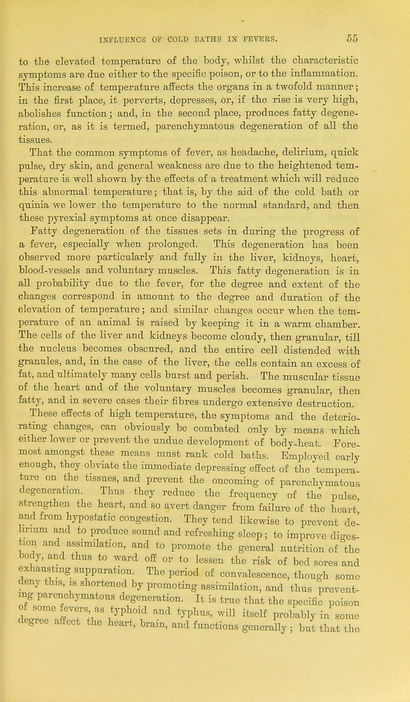to tlie elevated temperature of the body, whilst the characteristic symptoms are due either to the specific poison, or to the inflammation. This increase of temperature affects the organs in a twofold manner; in the first place, it perverts, depresses, or, if the rise is very high, abolishes function; and, in the second place, produces fatty degene- ration, or, as it is termed, parenchymatous degeneration of all the tissues. That the common symptoms of fever, as headache, delirium, quick pulse, dry skin, and general weakness are due to the heightened tem- perature is well shown by the effects of a treatment which will reduce this abnormal temperature; that is, by the aid of the cold bath or quinia we lower the temperature to the normal standard, and then these pyrexial symptoms at once disappear. Fatty degeneration of the tissues sets in during the progress o£ a fever, especially when prolonged. This degeneration has been observed more particularly and fully in the liver, kidneys, heart, blood-vessels and voluntary muscles. This fatty degeneration is in all probability due to the fever, for the degree and extent of the changes correspond in amount to the degree and duration of the elevation of temperature; and similar changes occur when the tem- perature of an animal is raised by keeping it in a warm chamber. The cells of the liver and kidneys become cloudy, then granular, till the nucleus becomes obscured, and the entire cell distended with granules, and, in the case of the liver, the cells contain an excess of fat, and ultimately many cells burst and perish. The muscular tissue of the heart and of the voluntary muscles becomes granular, then fatty, and in severe cases their fibres undergo extensive destruction. These effects of high temperature, the symptoms and the deterio- rating changes, can obviously be combated only by means which either lower or prevent the undue development of body-heat. Tore- most amongst these means must rank cold baths. Employed early enough, they obviate the immediate depressing effect of the tempera- ture on the tissues, and prevent the oncoming of parenchymatous degeneration. Thus they reduce the frequency of the pulse strengthen the heart, and so avert danger from failure of the heart' and from hypostatic congestion. They tend likewise to prevent de- lirium and to produce sound and refreshing sleep; to improve dio-es- tion and assimilation, and to promote the general nutrition of ^the body, and thus to ward off or to lessen the risk of bed sores and exhausting suppuration. The period of convalescence, though some deny this, is shortened by promoting assimilation, and thus prevent- ing parenchymatous degeneration. It is true that the specifii poison of some fevers as typhoid and typhus, will itself probably in some degree affect the heart, brain, and functions gener Jly ; that the