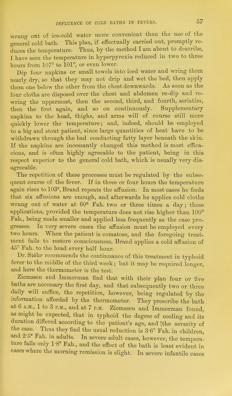 wrung out of ice-cold water more convenient than the use of the general cold bath. This plan, if effectually carried out, promptly re- duces the temperature. Thus, by the method I am about to describe, I have seen the temperature in hyperpyrexia reduced in two to three hours fi-om 107° to 101°, or even lower. Dip four napkins or small towels into iced water and wring them nearly dry, so that they may not drip and wet the bed, then apply them one below the other from the chest downwards. As soon as the four cloths are disposed over the chest and abdomen re-dip and re- vn-ing the uppermost, then the second, third, and fourth, seriatim, then the first again, and so on continuously. Supplementary napkins to the head, thighs, and arms will of course still more quickly lower the temperature; and, indeed, should be employed to a big and stout patient, since large quantities of heat have to be withdrawn through the bad conducting fatty layer beneath the skin. If the napkins are incessantly changed this method is most effica- cious, and is often highly agreeable to the patient, being in this respect superior to the general cold bath, which is usually very dis- agreeable. The repetition of these processes must be regulated by the subse- quent course of the fever. If in three or four hours the temperature again rises to 103°, Brand repeats the affusion. In most cases he finds that six affusions are enough, and afterwards he applies cold cloths wrung out of water at 60° Pah. two or three times a day; these appHcations, provided the temperature does not rise higher than 100° Pah., being made smaller and applied less frequently as the case pro- gresses. In very severe cases the affusion must be employed every two hours. When the patient is comatose, and the foregoing treat- ment fails to restore consciousness. Brand applies a cold affusion of 45° Pah. to the head every half hour. Dr. Stohr recommends the continuance of this treatment in typhoid fever to the middle of the third week; but it may be required longer, and here the thermometer is the test. Ziemssen and Immerman find that with their plan four or five baths are necessary the first day, and tha,t subsequently two or three daily will suffice, the repetition, however, being regulated by the information afforded by the thermometer. They prescribe the bath at 6 A.M., 1 to 3 P.M., and at 7 p.m. Ziemssen and Immerman found, as might be expected, that in typhoid the degree of cooling and its duration differed according to the patient's age, and [the severity of the case. Thus they find the usual reduction is 3-6° Fah. in children, and 2-5° Fah. in adults. In severe adult cases, however, the tempera- ture falls only 1-8° Fah., and the effect of the bath is least evident in cases where the morning remission is slight. In severe infantile cases