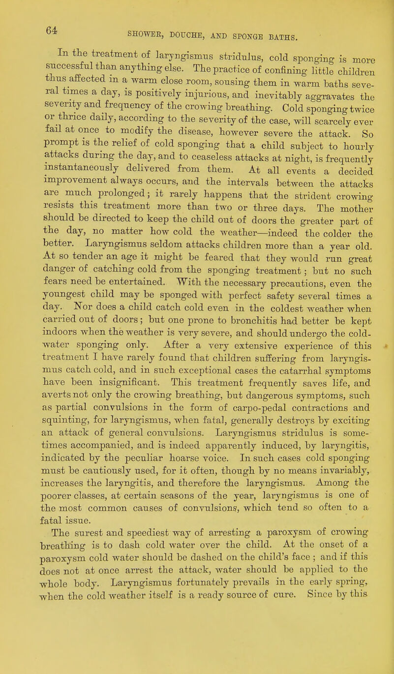 In the treatment of laryngismus stridulus, cold sponging is more successful than anything else. The practice of confining little children thus affected m a warm close room, sousing them in warm baths seve- ral times a day, is positively injurious, and inevitably aggravates the severity and frequency of the crowing breathing. Cold sponging twice or thrice daily, according to the severity of the case, will scarcely ever faO at once to modify the disease, however severe the attack. So prompt is the relief of cold sponging that a child subject to hourly attacks during the day, and to ceaseless attacks at night, is frequently instantaneously delivered from them. At all events a decided improvement always occurs, and the intervals between the attacks are much prolonged; it rarely happens that the strident crowing resists this treatment more than two or three days. The mother should be directed to keep the child out of doors the greater part of the day, no matter how cold the weather—indeed the colder the better. Laryngismus seldom attacks children more than a year old. At so tender an age it might be feared that they would run great danger of catching cold from the sponging treatment; but no such fears need be entertained. With the necessary precautions, even the youngest child may be sponged with perfect safety several times a day. Nor does a child catch cold even in the coldest weather when carried out of doors ; but one prone to bronchitis had better be kept indoors when the weather is very severe, and should undergo the cold- water sponging only. After a very extensive experience of this treatment I have rarely found that children suffering from laryngis- mus catch cold, and in such exceptional cases the catarrhal symptoms have been insignificant. This treatment frequently saves life, and averts not only the crowing breathing, but dangerous symptoms, such as partial convulsions in the form of carpo-pedal contractions and squinting, for laryngismus, when fatal, generally destroys by exciting an attack of general convulsions. Laryngismus stridulus is some- times accompanied, and is indeed apparently induced, by laryngitis, indicated by the peculiar hoarse voice. In such cases cold sponging must be cautiously used, for it often, though by no means invariably, increases the laryngitis, and therefore the laryngismus. Among the poorer classes, at certain seasons of the year, lai-yngismus is one of the most common causes of convulsions, which tend so often to a fatal issue. The surest and speediest way of arresting a paroxysm of crowing breathing is to dash cold water over the child. At the onset of a paroxysm cold water should be dashed on the child's face ; and if this does not at once arrest the attack, water should be applied to the whole body. Laryngismus fortunately prevails in the early spring, when the cold weather itself is a ready source of cure. Since by this