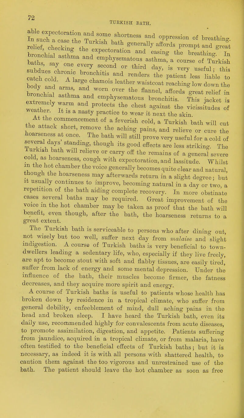 relief .wt J^^^^^ ^^^^ generally affords prompt and ^reat brti al *^%^^P-^^-tion and easing the breathing^ In bX ^ ' e-P%«en.atons asthma, a course of Turkish baths, say one every second or third day, is very useful • thk ^tctdd Tl patient'lerSble t catch cold. A large chamois leather waistcoat reaching low down the bronchTa? ZZ' ^he flannel, affords great reZf in eXm t T emphysematous bronchitis. This jacket is wttl'f^rr/ '''' vicissitudes of weather. It is a nasty practice to wear it next the skin thP !i rT?'''^'''' °^ ^ ^''''^ ^ Turkish bath will cut the attack short, remove the aching pains, and relieve or cure the hoarseness at once The bath will still prove very useful for a cold of several days standing, though its good effects are less striking. The Turkish bath will relieve or carry off the remains of a genera! severe cold, as hoarseness, cough with expectoration, and lassitude. Whilst m the hot chamber the voice generally becomes quite clear and natural, though the hoarseness may afterwards return in a slight degree; but It usually continues to improve, becoming natural in a day or two a repetition of the bath aiding complete recovery. In more obstinate cases several baths may be required. Great improvement of the voice m the hot chamber may be taken as proof that the bath will benefit, even though, after the bath, the hoarseness returns to a great extent. The Turkish bath is serviceable to persons who after dining out, not wisely but too well, suffer next day from malaise and slight indigestion. A course of Turkish baths is very beneficial to town- dwellers leading a sedentary life, who, especially if they live freely, are apt to become stout with soft and flabby tissues, are easily tired,' suffer from lack of energy and some mental depression. Under the influence of the bath, their muscles become firmer, the fatness decreases, and they acquire more spirit and energy. A course of Turkish baths is useful to patients whose health has broken down by residence in a tropical climate, who suffer from general debility, enfeeblement of mind, dull aching pains in the head and broken sleep. I have heard the Turkish bath, even its daily use, recommended highly for convalescents from acute diseases, to promote assimilation, digestion, and appetite. Patients suffering from jaundice, acquired in a tropical climate, or from malaria, have often testified to the beneficial effects of Turkish baths; but it is necessary, as indeed it is with all persons with shattered health, to caution them against the too vigorous and unrestrained use of the bath. The patient should leave the hot chamber as soon as free