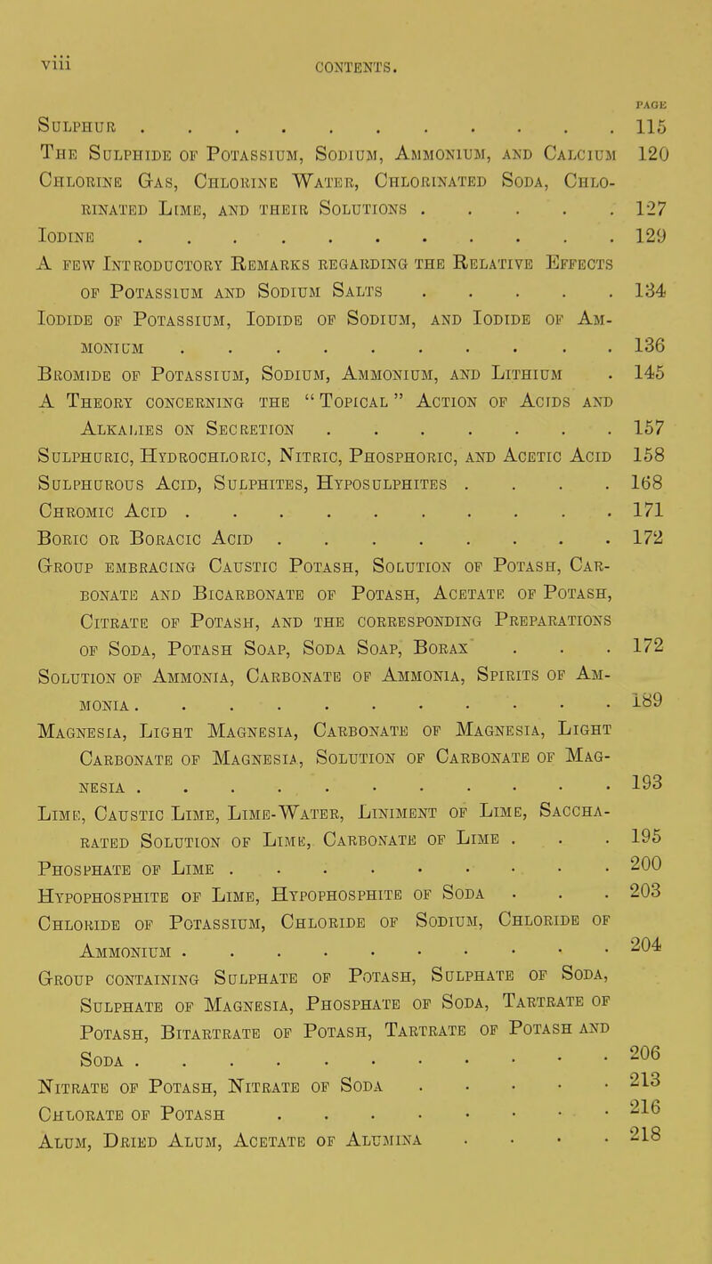 PACK Sulphur 115 The Sulphide of Potassium, Sodium, Ammonium, and Calcium 120 Chlorine Gas, Chlorine Water, Chlorinated Soda, Chlo- rinated Lime, and their Solutions 127 Iodine 129 A few Introductory Remarks regarding the Relative Effects of Potassium and Sodium Salts 134 Iodide of Potassium, Iodide of Sodium, and Iodide of Am- monium .......... 136 Bromide of Potassium, Sodium, Ammonium, and Lithium . 145 A Theory concerning the  Topical  Action of Acids and Alkalies on Secretion 157 Sulphuric, Hydrochloric, Nitric, Phosphoric, and Acetic Acid 158 Sulphurous Acid, Sulphites, Hyposulphites .... 168 Chromic Acid 171 Boric or Boracic Acid 172 Group embracing Caustic Potash, Solution of Potash, Car- bonate and Bicarbonate of Potash, Acetate of Potash, Citrate of Potash, and the corresponding Preparations of Soda, Potash Soap, Soda Soap, Borax . . .172 Solution of Ammonia, Carbonate op Ammonia, Spirits of Am- monia . 189 Magnesia, Light Magnesia, Carbonate of Magnesia, Light Carbonate of Magnesia, Solution of Carbonate of Mag- nesia 193 Lime, Caustic Lime, Lime-Water, Liniment of Lime, Saccha- rated Solution of Lime, Carbonate of Lime . . . 195 Phosphate of Lime 200 Hypophosphite of Lime, Hypophosphite of Soda . . . 203 Chloride of Potassium, Chloride of Sodium, Chloride of Ammonium 204 Group containing Sulphate of Potash, Sulphate of Soda, Sulphate of Magnesia, Phosphate of Soda, Tartrate of Potash, Bitartrate of Potash, Tartrate of Potash and Soda 206 Nitrate of Potash, Nitrate of Soda 213 Chlorate of Potash • ^16 Alum, Dried Alum, Acetate of Alumina .... 218