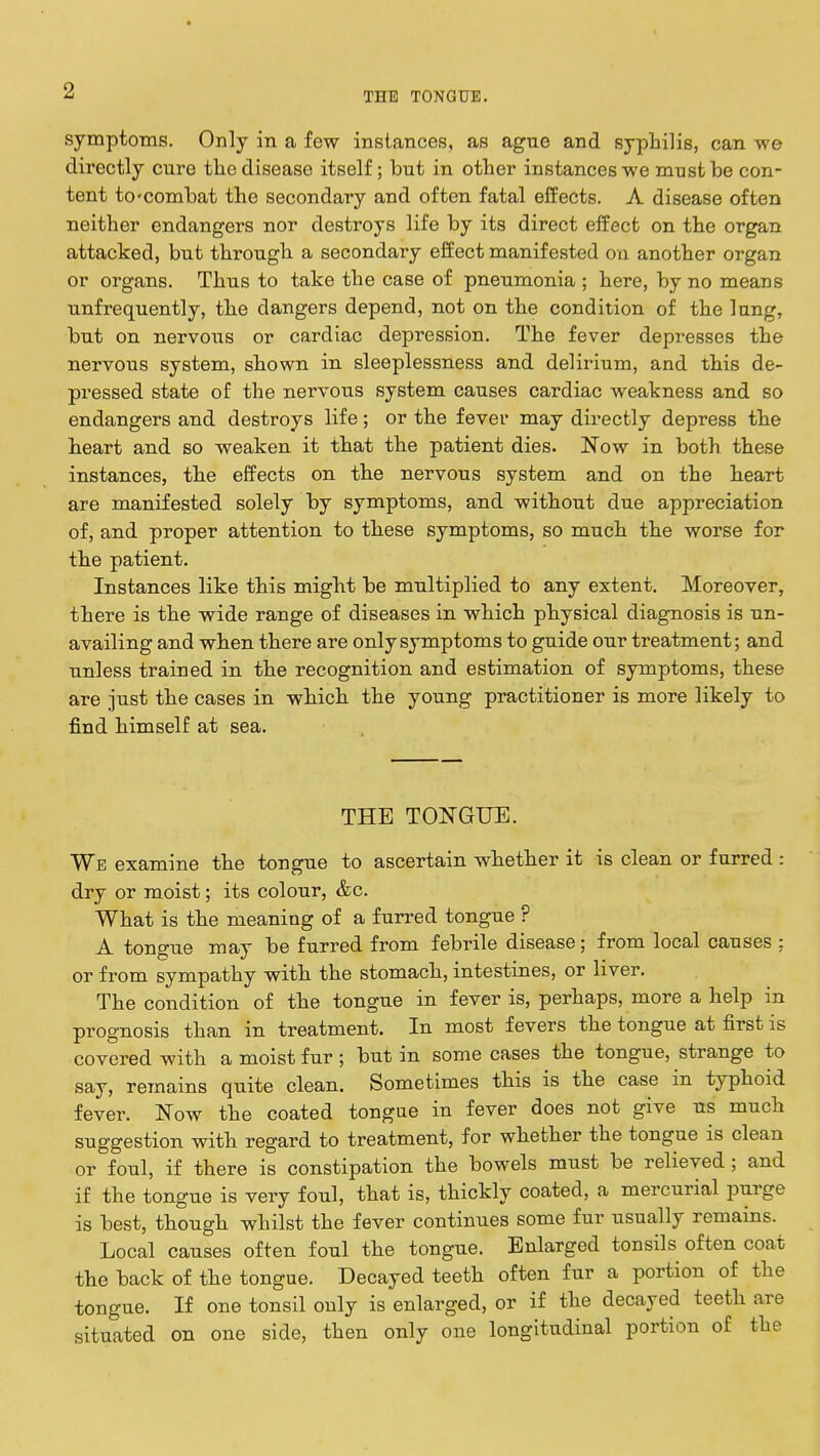 symptoms. Only in a few instances, as ague and syphilis, can we directly cure the disease itself; but in other instances we must be con- tent to'combat the secondary and often fatal effects. A disease often neither endangers nor destroys life by its direct effect on the organ attacked, but through a secondary effect manifested on another organ or organs. Thus to take the case of pneumonia ; here, by no means unfrequently, the dangers depend, not on the condition of the lung, but on nervous or cardiac depression. The fever depresses the nervous system, shown in sleeplessness and delirium, and this de- pressed state of the nervous system causes cardiac weakness and so endangers and destroys life; or the fever may directly depress the heart and so weaken it that the patient dies. Now in both these instances, the effects on the nervous system and on the heart are manifested solely by symptoms, and without due appreciation of, and proper attention to these symptoms, so much the worse for the patient. Instances like this might be multiplied to any extent. Moreover, there is the wide range of diseases in which physical diagnosis is un- availing and when there are only symptoms to guide our treatment; and unless trained in the recognition and estimation of symptoms, these are just the cases in which the young practitioner is more likely to find himself at sea. THE TONGUE. We examine the tongue to ascertain whether it is clean or furred : dry or moist; its colour, &c. What is the meaning of a furred tongue ? A tongue may be furred from febrile disease; from local causes ; or from sympathy with the stomach, intestines, or liver. The condition of the tongue in fever is, perhaps, more a help in prognosis than in treatment. In most fevers the tongue at first is covered with a moist fur ; but in some cases the tongue, strange to say, remains quite clean. Sometimes this is the case in typhoid fever. Now the coated tongue in fever does not give us much suggestion with regard to treatment, for whether the tongue is clean or foul, if there is constipation the bowels must be relieved ; and if the tongue is very foul, that is, thickly coated, a mercurial purge is best, though whilst the fever continues some fur usually remains. Local causes often foul the tongue. Enlarged tonsils often coat the back of the tongue. Decayed teeth often fur a portion of the tongue. If one tonsil only is enlarged, or if the decayed teeth are situated on one side, then only one longitudinal portion of the