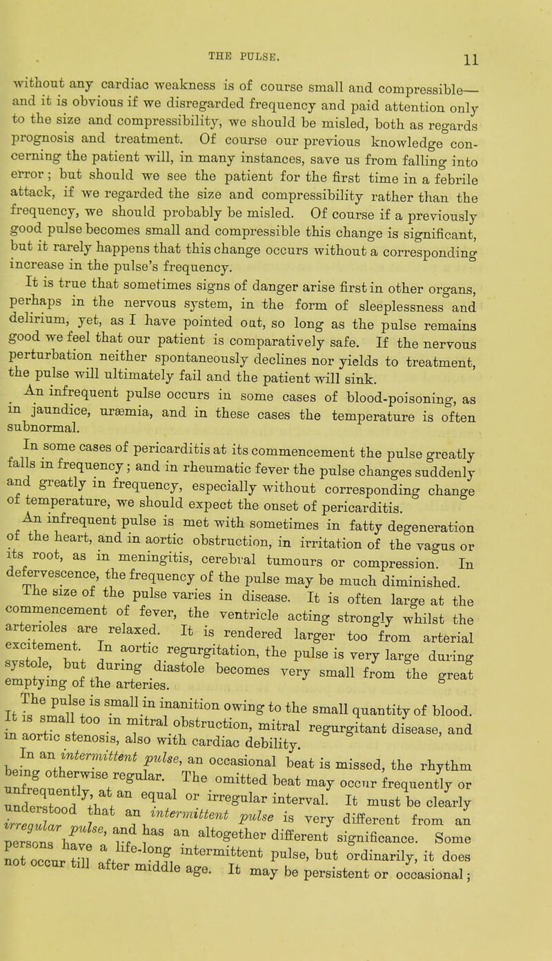 without any cardiac weakness is of course small and compressible— and it is obvious if we disregarded frequency and paid attention only to the size and compressibility, we should be misled, both as regards prognosis and treatment. Of course our previous knowledge con- cerning the patient will, in many instances, save us from falling into error; but should we see the patient for the first time in a febrile attack, if we regarded the size and compressibility rather than the frequency, we should probably be misled. Of course if a previously good pulse becomes small and compressible this change is significant, but it rarely happens that this change occurs without a corresponding increase in the pulse's frequency. It is true that sometimes signs of danger arise first in other organs, perhaps in the nervous system, in the form of sleeplessness and delirium, yet, as I have pointed oat, so long as the pulse remains good we feel that our patient is comparatively safe. If the nervous perturbation neither spontaneously declines nor yields to treatment, the pulse will ultimately fail and the patient will sink. _ An infrequent pulse occurs in some cases of blood-poisoning, as in jaundice, urasmia, and in these cases the temperature is often subnormal. In some cases of pericarditis at its commencement the pulse greatly tails m frequency; and in rheumatic fever the pulse changes suddenly and greatly m frequency, especially without corresponding change ot temperature, we should expect the onset of pericarditis An infrequent pulse is met with sometimes in fatty degeneration ot the heart, and m aortic obstruction, in irritation of the vagus or its root, as m meningitis, cerebral tumours or compression. In defervescence, the frequency of the pulse may be much diminished. ihe size of the pulse varies in disease. It is often large at the commencement of fever, the ventricle acting strongly whilst the arterioles are relaxed. It is rendered larger too from arterial excitement In aortic regurgitation, the pulse is very large during ^^^Z^ becomes ?* «* *» It ^ SmaU I rniti°n °WiDg t0 the smal1 of blood. L 121 m 7™^ mitral regurgitant disease, and in aortic stenosis, also with cardiac debility In anM pulse, an occasional beat is missed, the rhythm unfrfnf 71S7eg ^ °mitted beat mav occ- frequently or ^Z^W811  ^^ah It musAe clearly TreZar ^ F*« *■ very different from an STw * r< ^ ^ alt°gether ****** Seance. Some not occur ni V ^ mtennitteat ^ but ordinarily, it does not occur fall after middle age. It may be persistent or occasional;