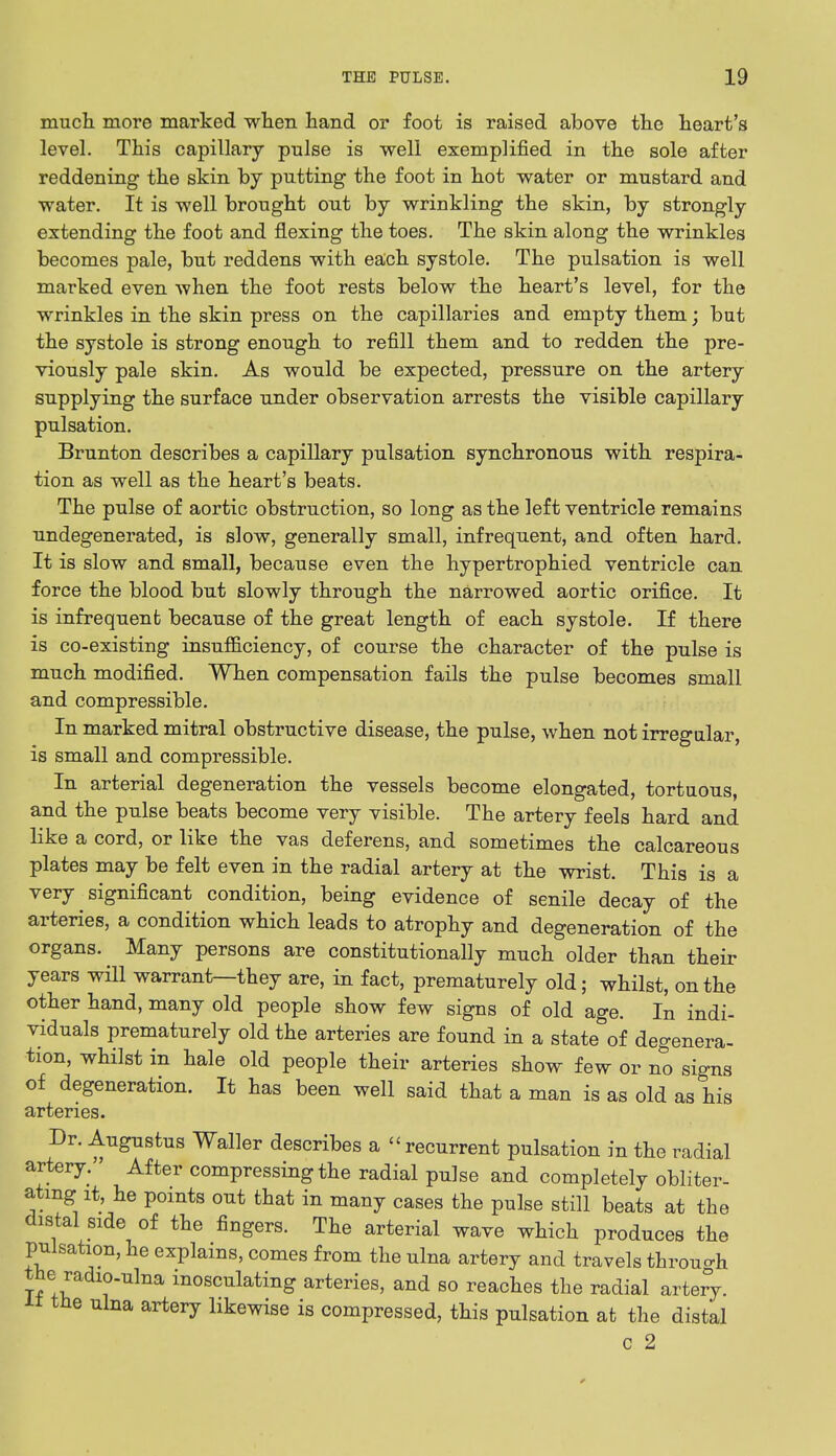 much more marked when hand or foot is raised above the heart's level. This capillary pulse is well exemplified in the sole after reddening the skin by putting the foot in hot water or mustard and water. It is well brought out by wrinkling the skin, by strongly extending the foot and flexing the toes. The skin along the wrinkles becomes pale, but reddens with each systole. The pulsation is well marked even when the foot rests below the heart's level, for the wrinkles in the skin press on the capillaries and empty them; but the systole is strong enough to refill them and to redden the pre- viously pale skin. As would be expected, pressure on the artery supplying the surface under observation arrests the visible capillary pulsation. Brunton describes a capillary pulsation synchronous with respira- tion as well as the heart's beats. The pulse of aortic obstruction, so long as the left ventricle remains undegenerated, is slow, generally small, infrequent, and often hard. It is slow and small, because even the hypertrophied ventricle can force the blood but slowly through the narrowed aortic orifice. It is infrequent because of the great length of each systole. If there is co-existing insufficiency, of course the character of the pulse is much modified. When compensation fails the pulse becomes small and compressible. In marked mitral obstructive disease, the pulse, when not irregular, is small and compressible. In arterial degeneration the vessels become elongated, tortuous, and the pulse beats become very visible. The artery feels hard and like a cord, or like the vas deferens, and sometimes the calcareous plates may be felt even in the radial artery at the wrist. This is a very significant condition, being evidence of senile decay of the arteries, a condition which leads to atrophy and degeneration of the organs. Many persons are constitutionally much older than their years will warrant—they are, in fact, prematurely old; whilst, on the other hand, many old people show few signs of old age. In indi- viduals prematurely old the arteries are found in a state of degenera- tion, whilst in hale old people their arteries show few or no signs of degeneration. It has been well said that a man is as old as his arteries. Dr. Augustus Waller describes a  recurrent pulsation in the radial artery. After compressing the radial pulse and completely obliter- ating it, he points out that in many cases the pulse still beats at the distal side of the fingers. The arterial wave which produces the pulsation, he explains, comes from the ulna artery and travels through the radio-ulna inosculating arteries, and so reaches the radial artery. the ulna artery likewise is compressed, this pulsation at the distal c 2