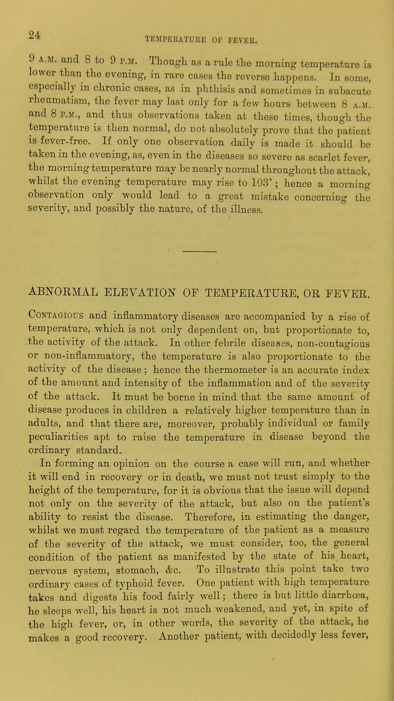 TEMPERATURE OF FEVER. 9 a.m. and 8 to 9 p.m. Though as a rule the morning temperature is lower than the evening, in rare cases the reverse happens. In some, especially in chronic cases, as in phthisis and sometimes in subacute rheumatism, the fever may last only for a few hours between 8 a.m. and 8 p.m., and thus observations taken at these times, though the temperature is then normal, do not absolutely prove that the patient is fever-free. If only one observation daily is made it should be taken in the evening, as, even in the diseases so severe as scarlet fever, the morning temperature may be nearly normal throughout the attack, whilst the evening temperature may rise to 103°; hence a morning observation only would lead to a great mistake concerning the severity, and possibly the nature, of the illness. ABNORMAL ELEVATION OF TEMPERATURE, OR FEVER. Contagious and inflammatory diseases are accompanied by a rise of temperature, which is not only dependent on, but proportionate to, the activity of the attack. In other febrile diseases, non-contagious or non-inflammatory, the temperature is also proportionate to the activity of the disease ; hence the thermometer is an accurate index of the amount and intensity of the inflammation and of the severity of the attack. It must be borne in mind that the same amount of disease produces in children a relatively higher temperature than in adults, and that there are, moreover, probably individual or family peculiarities apt to raise the temperature in disease beyond the ordinary standard. In forming an opinion on the course a case will run, and whether it will end in recovery or in death, we must not trust simply to the height of the temperature, for it is obvious that the issue will depend not only on the severity of the attack, but also on the patient's ability to resist the disease. Therefore, in estimating the danger, whilst we must regard the temperature of the patient as a measure of the severity of the attack, we must consider, too, the general condition of the patient as manifested by the state of his heart, nervous system, stomach, &c. To illustrate this point take two ordinary cases of typhoid fever. One patient with high temperature takes and digests his food fairly well; there is but little diarrhoea, he sleeps well, his heart is not much weakened, and yet, in spite of the high fever, or, in other words, the severity of the attack, he makes a good lecovery. Another patient, with decidedly less fever,