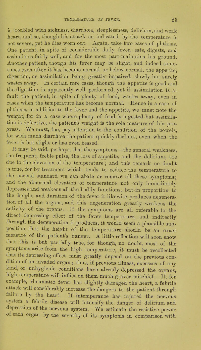 is troubled with sickness, diarrhoea, sleeplessness, delirium, and weak heart, and so, though his attack as indicated by the temperature is not severe, yet he dies worn out. Again, take two cases of phthisis. One patient, in spite of considerable daily fever, eats, digests, and assimilates fairly well, and for the most part maintains his ground. Another patient, though his fever may be slight, and indeed some- times even after it has become normal or below normal, the appetite, digestion, or assimilation being greatly impaired, slowly but surely wastes away. In certain rare cases, though the appetite is good and the digestion is apparently well performed, yet if assimilation is at fault the patient, in spite of plenty of food, wastes away, even in cases when the temperature has become normal. Hence in a case of phthisis, in addition to the fever and the appetite, we must note the weight, for in a case where plenty of food is ingested but assimila- tion is defective, the patient's weight is the sole measure of his pro- gress. We must, too, pay attention to the condition of the bowels, for with much diarrhoea the patient quickly declines, even when the fever is but slight or has even ceased. It may be said, perhaps, that the symptoms—the general weakness, the frequent, feeble pulse, the loss of appetite, and the delirium, are due to the elevation of the temperature ; and this remark no doubt is true, for by treatment which tends to reduce the temperature to the normal standard we can abate or remove all these symptoms; and the abnormal elevation of temperature not only immediately depresses and weakens all the bodily functions, but in proportion to the height and duration of the fever it likewise produces degenera- tion of all the organs, and this degeneration greatly weakens the activity of the organs. If the symptoms are all referable to the direct depressing effect of the fever temperature, and indirectly through the degeneration it produces, it would seem a plausible sup- position that the height of the temperature should be an exact measure of the patient's danger. A little reflection will soon show that this is but partially true, for though, no doubt, most of the symptoms arise from the high temperature, . it must be recollected that its depressing effect must greatly depend on the previous con- dition of an invaded organ; thus, if previous illness, excesses of any kind, or unhygienic conditions have already depressed the organs, high temperature will inflict on them much graver mischief. If, for example, rheumatic fever has slightly damaged the heart, a febrile attack will considerably increase the dangers to the patient through failure by the heart. If intemperance has injured the nervous system a febrile disease will intensify the danger of delirium and depression of the nervous system. We estimate the resistive power of each organ by the severity of its symptoms in comparison with