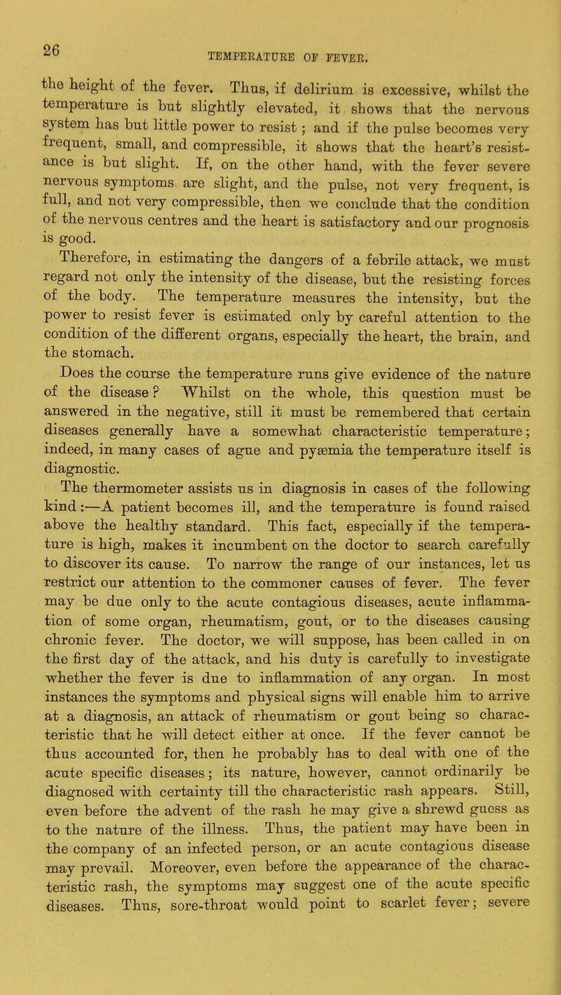 TEMPERATURE OF FEVER. the height of the fever. Thus, if delirium is excessive, whilst the temperature is but slightly elevated, it shows that the nervous system has but little power to resist; and if the pulse becomes very frequent, small, and compressible, it shows that the heart's resist- ance is but slight. If, on the other hand, with the fever severe nervous symptoms are slight, and the pulse, not very frequent, is full, and not very compressible, then we conclude that the condition of the nervous centres and the heart is satisfactory and our prognosis is good. Therefore, in estimating the dangers of a febrile attack, we must regard not only the intensity of the disease, but the resisting forces of the body. The temperature measures the intensity, but the power to resist fever is estimated only by careful attention to the condition of the different organs, especially the heart, the brain, and the stomach. Does the course the temperature runs give evidence of the nature of the disease ? Whilst on the whole, this question must be answered in the negative, still it must be remembered that certain diseases generally have a somewhat characteristic temperature; indeed, in many cases of ague and pyaemia the temperature itself is diagnostic. The thermometer assists us in diagnosis in cases of the following kind:—A patient becomes ill, and the temperature is found raised above the healthy standard. This fact, especially if the tempera- ture is high, makes it incumbent on the doctor to search carefully to discover its cause. To narrow the range of our instances, let us restrict our attention to the commoner causes of fever. The fever may be due only to the acute contagious diseases, acute inflamma- tion of some organ, rheumatism, gout, or to the diseases causing chronic fever. The doctor, we will suppose, has been called in on the first day of the attack, and his duty is carefully to investigate whether the fever is due to inflammation of any organ. In most instances the symptoms and physical signs will enable him to arrive at a diagnosis, an attack of rheumatism or gout being so charac- teristic that he will detect either at once. If the fever cannot be thus accounted for, then he probably has to deal with one of the acute specific diseases; its nature, however, cannot ordinarily be diagnosed with certainty till the characteristic rash appears. Still, even before the advent of the rash he may give a shrewd guess as to the nature of the illness. Thus, the patient may have been in the company of an infected person, or an acute contagious disease may prevail. Moreover, even before the appearance of the charac- teristic rash, the symptoms may suggest one of the acute specific diseases. Thus, sore-throat would point to scarlet fever; severe