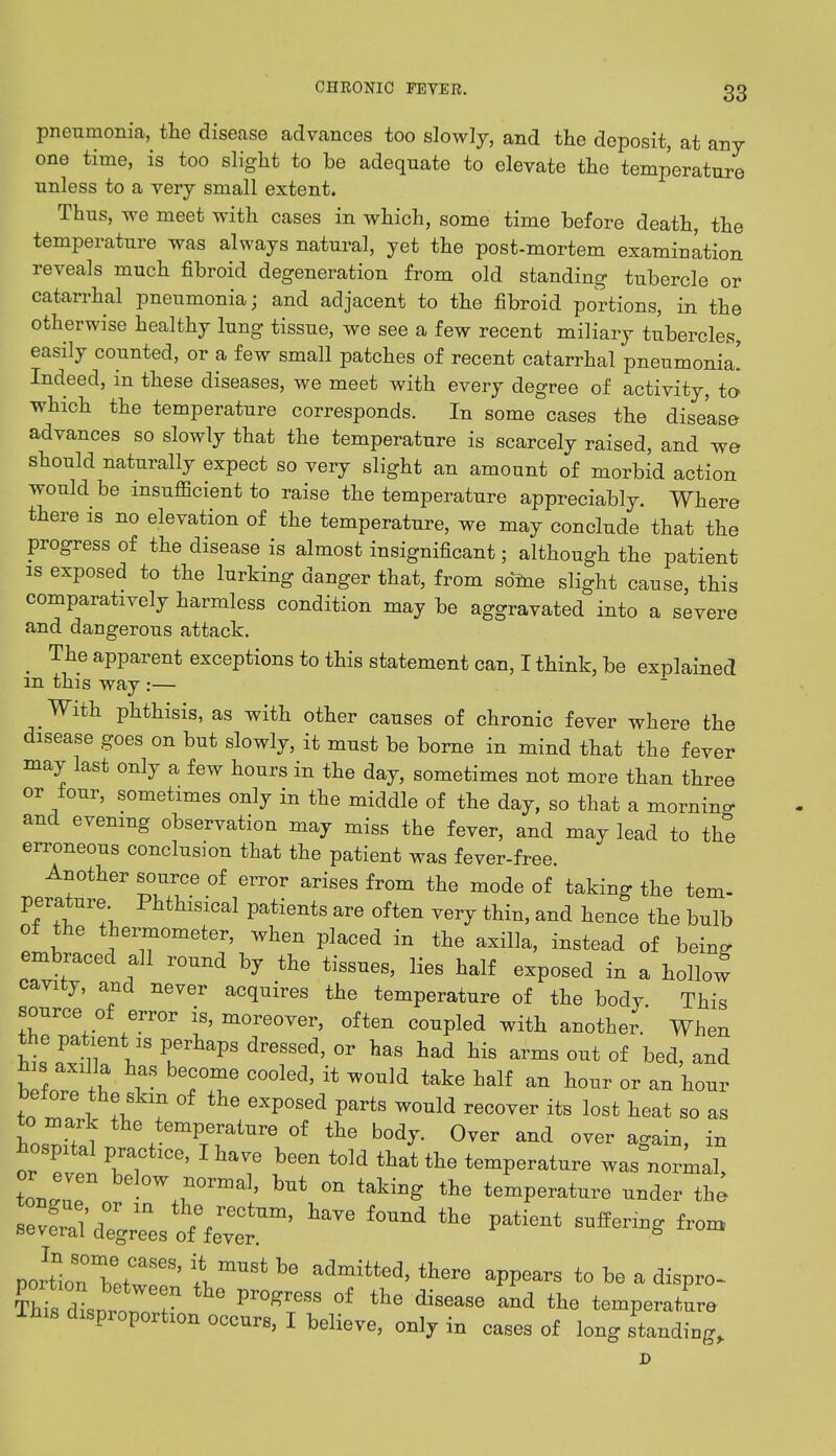 pneumonia, the disease advances too slowly, and the deposit, at any one time, is too slight to be adequate to elevate the temperature unless to a very small extent. Thus, we meet with cases in which, some time before death, the temperature was always natural, yet the post-mortem examination reveals much fibroid degeneration from old standing tubercle or catarrhal pneumonia; and adjacent to the fibroid portions, in the otherwise healthy lung tissue, we see a few recent miliary tubercles, easily counted, or a few small patches of recent catarrhal pneumonia! Indeed, in these diseases, we meet with every degree of activity, to which the temperature corresponds. In some cases the disease advances so slowly that the temperature is scarcely raised, and we should naturally expect so very slight an amount of morbid action would be insufficient to raise the temperature appreciably. Where there is no elevation of the temperature, we may conclude that the progress of the disease is almost insignificant; although the patient is exposed to the lurking danger that, from some slight cause, this comparatively harmless condition may be aggravated into a severe and dangerous attack. m The apparent exceptions to this statement can, I think, be explained m this way :— With phthisis, as with other causes of chronic fever where the disease goes on but slowly, it must be borne in mind that the fever may last only a few hours in the day, sometimes not more than three or four, sometimes only in the middle of the day, so that a morninc and evening observation may miss the fever, and may lead to the erroneous conclusion that the patient was fever-free. Another source of error arises from the mode of taking the tem- perature Phthisical patients are often very thin, and hence the bulb of the thermometer, when placed in the axilla, instead of being embraced all round by the tissues, lies half exposed in a hollo! cavity, and never acquires the temperature of the body This source of error is, moreover, often coupled with another. When hi!,P. dreSSGd' °r haS had hi8 arms out of ^d, and jus axilla has become cooled, it would take half an hour or an hour before the skm of the exposed parts would recover its lost heat so as hos^l th\tem^iUTe 0i ih° MJ- Over and over again, in hospital practice, I have been told that the temperature was normal, ton rr bel°W»°rma]' but ™ taking the temperature under the poHbnTew' V™* tW to be a ^ispro- This dLr0r  Pr0gTeSS °f di8ea8e ^ the temP-aW Ihis disproportion occurs, I believe, only in cases of long standing, D