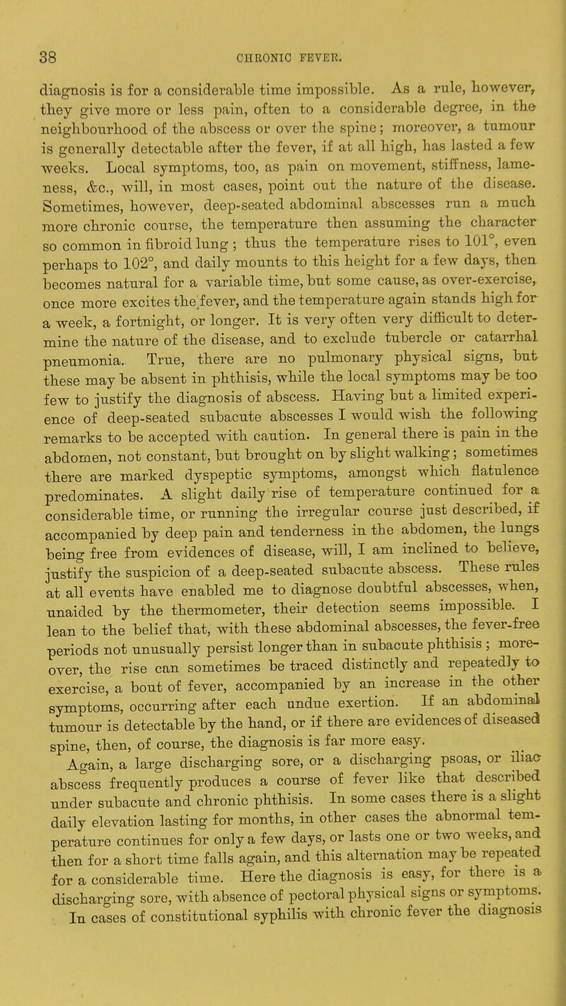 diagnosis is for a considerable time impossible. As a rule, however, they give more or less pain, often to a considerable degree, m the neighbourhood of the abscess or over the spine; moreover, a tumour is generally detectable after the fever, if at all high, has lasted a few weeks. Local symptoms, too, as pain on movement, stiffness, lame- ness, &c, will, in most cases, point out the nature of the disease. Sometimes, however, deep-seated abdominal abscesses run a much more chronic course, the temperature then assuming the character so common in fibroid lung ; thus the temperature rises to 101°, even perhaps to 102°, and daily mounts to this height for a few days, then becomes natural for a variable time, but some cause, as over-exercise, once more excites the;fever, and the temperature again stands high for a week, a fortnight, or longer. It is very often very difficult to deter- mine the nature of the disease, and to exclude tubercle or catarrhal pneumonia. True, there are no pulmonary physical signs, but these may be absent in phthisis, while the local symptoms may be too few to justify the diagnosis of abscess. Having but a limited experi- ence of deep-seated subacute abscesses I would wish the following remarks to be accepted with caution. In general there is pain in the abdomen, not constant, but brought on by slight walking; sometimes there are marked dyspeptic symptoms, amongst which flatulence predominates. A slight daily rise of temperature continued for a considerable time, or running the irregular course just described, if accompanied by deep pain and tenderness in the abdomen, the lungs being free from evidences of disease, will, I am inclined to believe, justify the suspicion of a deep-seated subacute abscess. These rules at all events have enabled me to diagnose doubtful abscesses, when, unaided by the thermometer, their detection seems impossible. I lean to the belief that, with these abdominal abscesses, the fever-free periods not unusually persist longer than in subacute phthisis ; more- over, the rise can sometimes be traced distinctly and repeatedly to exercise, a bout of fever, accompanied by an increase in the other symptoms, occurring after each undue exertion. If an abdominal tumour is detectable by the hand, or if there are evidences of diseased spine, then, of course, the diagnosis is far more easy. Again, a large discharging sore, or a discharging psoas, or iliac abscess frequently produces a course of fever like that described under subacute and chronic phthisis. In some cases there is a slight daily elevation lasting for months, in other cases the abnormal tern- perature continues for only a few days, or lasts one or two weeks, and then for a short time falls again, and this alternation maybe repeated for a considerable time. Here the diagnosis is easy, for there is a discharging sore, with absence of pectoral physical signs or symptoms. In cases of constitutional syphilis with chronic fever the diagnosis
